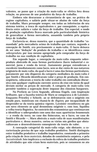 OS ECONOMISTAS


valentes, ao passo que a criação da mais-valia se efetiva fora dessa
relação, no processo de uso produtivo da força de trabalho.
      Embora não descurasse a circunstância de que, na prática do
regime capitalista, o salário pode situar-se abaixo do valor da força
de trabalho, Marx pressupõe sempre, em todas as inferências do seu
sistema teórico, a troca de equivalentes e, por conseguinte, a equiva-
lência entre salário e valor da força de trabalho. Em especial, o modo
de produção capitalista ficava marcado pela particularidade histórica
de generalizar a forma mercadoria, assumida também pela própria
força de trabalho.
      Esclarecia-se, dessa maneira, que a quantidade de trabalho “co-
mandado” pela mercadoria acima do trabalho que custara, segundo a
concepção de Smith, era precisamente a mais-valia. O lucro deixava
de ser uma “dedução” do produto do trabalho e se identificava como
sobreproduto, por isso mesmo apropriado pelo comprador da força de
trabalho na sua condição de capitalista.
      Em segundo lugar, a concepção da mais-valia enquanto sobre-
produto abstraído de suas formas particulares (lucro industrial e co-
mercial, juros e renda da terra). Justamente porque entenderam o
excedente imediatamente como lucro, sem se dar conta de sua natureza
originária de mais-valia, da qual o lucro é uma das formas particulares,
justamente por não disporem da categoria mediadora da mais-valia é
que Smith e Ricardo identificaram valor e preço de produção. Em con-
seqüência, colocaram a teoria do valor-trabalho em contradição discur-
siva com qualquer explicação coerente acerca do eixo em torno do qual
deviam oscilar os preços de mercado. A categoria de mais-valia veio
permitir também a superação deste impasse dos clássicos burgueses.
      No Prefácio ao Livro Segundo, afirmou Engels, com inspiração
brilhante, que a façanha teórica de Marx se comparava à de Lavoisier.
Enquanto Priestley e Scheele, ao se defrontarem com o oxigênio em
estado puro, insistiram em chamá-lo de flogisto, por incapacidade de
desprender-se da teoria química vigente, Lavoisier reconheceu no gás
um novo elemento ao qual denominou oxigênio e, com isso, liquidou
a velha teoria flogística. Ao contrário dos economistas que continuavam
a identificar o sobreproduto com uma das suas aparências fenomenais
— a renda da terra, no caso dos fisiocratas, ou o lucro, no caso de
Smith e Ricardo —, Marx abstraiu a mais-valia de suas manifestações
particulares e, dessa maneira, cortou os vários nós górdios que obsta-
culizavam o desenvolvimento conseqüente da teoria do valor.
      A concepção categorial da mais-valia exige, não obstante, a ca-
racterização precisa do que seja trabalho produtivo. Smith distinguiu
entre trabalho produtivo e trabalho improdutivo, conotando o primeiro
pela criação de bens materiais, dotados de consistência corpórea, e pela
lucratividade. Isto implicava a exclusão da esfera do trabalho produtivo
de atividades que não criam bens materiais, pois se consomem no ato

                                   38
 