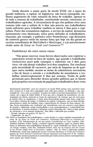 MARX


      Ainda durante a maior parte do século XVIII, até a época da
grande indústria, o capital, na Inglaterra, não havia conseguido, me-
diante pagamento do valor semanal da força de trabalho, apossar-se
de toda a semana do trabalhador, constituindo exceção, entretanto, os
trabalhadores agrícolas. A circunstância de que eles podiam viver uma
semana toda com o salário de 4 dias não parecia aos trabalhadores
razão suficiente para trabalhar também os outros 2 dias para o capi-
talista. Parte dos economistas ingleses, a serviço do capital, denunciou
furiosamente essa obstinação, outra parte defendia os trabalhadores.
Ouçamos, por exemplo, a polêmica entre Postlethwayt, cujo dicionário
do comércio gozava então da mesma fama que hoje em dia gozam os
escritos semelhantes de MacCulloch e MacGregor, e o já anteriormente
citado autor do Essay on Trade and Commerce.470

       Postlethwayt diz entre outras coisas:
          “Não posso encerrar essas breves observações sem registrar o
       comentário trivial na boca de muitos, que quando o trabalhador
       (industrious poor) pode conseguir o suficiente em 5 dias para
       viver, ele não deseja trabalhar os 6 dias completos. Daí concluem
       pela necessidade de encarecer, por meio de impostos ou de qual-
       quer outra medida, mesmo os meios de subsistência necessários
       a fim de forçar o artesão e o trabalhador da manufatura a tra-
       balhar ininterruptamente 6 dias por semana. Tenho de pedir
       permissão para discordar desses grandes políticos que se batem
       pela perpétua escravização da população trabalhadora deste reino

    dinariamente benévolos” amis du commerce no século XVII contam com exultation como
    uma criança de 4 anos fora empregada num asilo para pobres na Holanda e que esse
    exemplo da “vertu mise en pratique”* transita em todos os escritos humanitários à la Ma-
    caulay, até a época de Adam Smith. É certo que com a chegada da manufatura, em con-
    traposição aos ofícios, mostram-se traços da exploitation** de crianças, que até certo grau
    já existia entre os camponeses, e tanto mais desenvolvido quanto mais duro o jugo que
    recai sobre o homem do campo. A tendência do capital é inequívoca, mas os fatos mesmos
    apresentam-se ainda tão isolados, como o aparecimento de crianças de duas cabeças. Por
    isso, foram assinalados com “exultação” por clarividentes amis du commerce como dignos
    de atenção e admiração, sendo recomendados a seus contemporâneos e à posteridade que
    os imitassem. O mesmo sicofanta e beletrista escocês Macaulay diz: “Ouve-se hoje apenas
    de retrocesso e vê-se somente progresso”. Que olhos e sobretudo que ouvidos!
    *
       Virtude colocada em prática. (N. dos T.)
    **
       Exploração. (N. dos T.)
470 Entre os acusadores dos trabalhadores, o mais furioso é o autor anônimo mencionado no
    texto, de An Essay on Trade and Commerce: Containing Observation on Taxation etc.
    Londres, 1770. Anteriormente já, em seu escrito Consideration on Taxes. Londres, 1765.
    Também Polonius Arthur Young, o inefável tagarela estatístico, segue na mesma linha.
    Entre os defensores dos trabalhadores destacam-se: Jacob Vanderlint em Money Answers
    all Things, Londres, 1734, Rev. Nathaniel Forster, D.D. em An Enquiry into the Causes
    of the Present [High] Price of Provisions, Londres, 1767, dr. Price e sobretudo também
    Postlethwayt, tanto num suplemento ao seu Universal Dictionary of Trade and Commerce
    quanto em Great Britain’s Commercial Interest Explained and Improved, 2ª ed., Londres,
    1759. Os fatos mesmos encontram-se constatados por muitos outros autores contemporâneos,
    entre outros, por Josiah Tucker.

                                              387
 