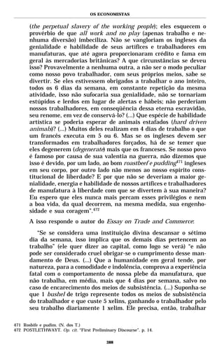 OS ECONOMISTAS


       (the perpetual slavery of the working people); eles esquecem o
       provérbio de que all work and no play (apenas trabalho e ne-
       nhuma diversão) imbeciliza. Não se vangloriam os ingleses da
       genialidade e habilidade de seus artífices e trabalhadores em
       manufaturas, que até agora proporcionaram crédito e fama em
       geral às mercadorias britânicas? A que circunstâncias se deveu
       isso? Provavelmente a nenhuma outra, a não ser o modo peculiar
       como nosso povo trabalhador, com seus próprios meios, sabe se
       divertir. Se eles estivessem obrigados a trabalhar o ano inteiro,
       todos os 6 dias da semana, em constante repetição da mesma
       atividade, isso não sufocaria sua genialidade, não se tornariam
       estúpidos e lerdos em lugar de alertas e hábeis; não perderiam
       nossos trabalhadores, em conseqüência dessa eterna escravidão,
       seu renome, em vez de conservá-lo? (...) Que espécie de habilidade
       artística se poderia esperar de animais estafados (hard driven
       animals)? (...) Muitos deles realizam em 4 dias de trabalho o que
       um francês executa em 5 ou 6. Mas se os ingleses devem ser
       transformados em trabalhadores forçados, há de se temer que
       eles degenerem (degenerate) mais que os franceses. Se nosso povo
       é famoso por causa de sua valentia na guerra, não dizemos que
       isso é devido, por um lado, ao bom roastbeef e pudding471 ingleses
       em seu corpo, por outro lado não menos ao nosso espírito cons-
       titucional de liberdade? E por que não se deveriam a maior ge-
       nialidade, energia e habilidade de nossos artífices e trabalhadores
       de manufatura à liberdade com que se divertem à sua maneira?
       Eu espero que eles nunca mais percam esses privilégios e nem
       a boa vida, da qual decorrem, na mesma medida, sua engenho-
       sidade e sua coragem”.472
       A isso responde o autor do Essay on Trade and Commerce:
          “Se se considera uma instituição divina descansar o sétimo
       dia da semana, isso implica que os demais dias pertencem ao
       trabalho” (ele quer dizer ao capital, como logo se verá) “e não
       pode ser considerado cruel obrigar-se o cumprimento desse man-
       damento de Deus. (...) Que a humanidade em geral tende, por
       natureza, para a comodidade e indolência, comprova a experiência
       fatal com o comportamento de nossa plebe da manufatura, que
       não trabalha, em média, mais que 4 dias por semana, salvo no
       caso de encarecimento dos meios de subsistência. (...) Suponha-se
       que 1 bushel de trigo represente todos os meios de subsistência
       do trabalhador e que custe 5 xelins, ganhando o trabalhador pelo
       seu trabalho diariamente 1 xelim. Ele precisa, então, trabalhar

471 Rosbife e pudim. (N. dos T.)
472 POSTLETHWAYT. Op. cit. “First Preliminary Discourse”. p. 14.

                                          388
 