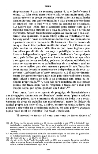 MARX


       simplesmente 5 dias na semana; apenas 4, se o bushel custa 4
       xelins. (...) Mas como neste reino o salário está muito mais alto,
       comparado com os preços dos meios de subsistência, o trabalhador
       da manufatura, que somente trabalha 4 dias, possui um excedente
       de dinheiro, com o qual vive o resto da semana na ociosidade.
       (...) Espero que tenha dito o suficiente para tornar claro que o
       trabalho comedido durante os 6 dias da semana não é nenhuma
       escravidão. Nossos trabalhadores agrícolas fazem isso e são, con-
       forme toda aparência, os mais felizes entre os trabalhadores (la-
       bouring poor),473 mas os holandeses fazem isso nas manufaturas
       e parecem um povo muito feliz. Os franceses o fazem, na medida
       em que não se interponham muitos feriados.474 (...) Porém nossa
       plebe meteu na cabeça a idéia fixa de que, como ingleses, per-
       tence-lhes por direito de nascença o privilégio de serem mais
       livres e independentes que" (o povo trabalhador) “em qualquer
       outro país da Europa. Agora, essa idéia, na medida em que afeta
       a coragem de nossos soldados, pode ser de alguma utilidade; en-
       tretanto, quanto menos os trabalhadores da manufatura tenham
       dela, tanto melhor para eles mesmos e para o Estado. Trabalha-
       dores nunca deveriam considerar-se independentes de seus su-
       periores (independents of their superiors). (...) É extraordinaria-
       mente perigoso encorajar a ralé, num país comercial como o nosso,
       onde talvez 7 partes de cada 8 da população têm pouca ou ne-
       nhuma propriedade.475 A cura não será completa até que nossos
       pobres que trabalham não se resignem a trabalhar 6 dias pela
       mesma soma que agora ganham em 4 dias”.476
      Para tanto, “para a extirpação da preguiça, da licenciosidade e
das divagações românticas de liberdade”, assim como “para a redução
da taxa dos pobres, para o incentivo do espírito da indústria e rebai-
xamento do preço do trabalho nas manufaturas”, nosso fiel Eckart do
capital propõe um meio eficaz, a saber, encarcerar trabalhadores que
passam a depender da beneficência pública, em uma palavra paupers,
numa “casa ideal de trabalho” (an ideal workhouse).
           “É necessário tornar tal casa uma casa de terror (house of

473 An Essay etc. Ele mesmo conta à p. 96 em que consistia já em 1770 ”a felicidade" dos
    trabalhadores agrícolas ingleses. “Suas forças de trabalho (their working powers) estão
    constantemente na máxima tensão (on the stretch); eles não podem viver pior do que o
    fazem (They cannot live cheaper than they do), nem trabalhar mais duramente (nor work
    harder)”.
474 O protestantismo desempenha, mediante sua transformação em dias úteis de quase todos
    os feriados tradicionais, importante papel na gênese do capital.
475 An Essay etc. p. 41, 15, 96, 97, 55, 56, 57.
476 Op. cit., p. 69. Jacob Vanderlint declarou já em 1734 que o segredo da queixa capitalista
    sobre a preguiça do povo trabalhador consistia apenas em que eles exigiam, pelo mesmo
    salário, 6 dias de trabalho em lugar de 4.

                                             389
 