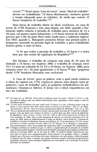 OS ECONOMISTAS


        terror).”477 Nesta época “casa de terror”, nesse “ideal de trabalho”,
        devem ser trabalhadas “14 horas diariamente, inclusive porém
        o tempo adequado para as refeições, de modo que restem 12
        horas completas de trabalho.”478
      Doze horas de trabalho diário na ideal workhouse, na casa de
terror de 1770! Sessenta e três anos depois, em 1833, quando o Par-
lamento inglês reduziu a jornada de trabalho para menores de 13 a
18 anos, em quatro ramos industriais, a 12 horas inteiras de trabalho,
parecia que o dia do juízo final tinha soado para a indústria inglesa.
Em 1852, quando L. Bonaparte procurou firmar sua posição junto à
burguesia, mexendo na jornada legal de trabalho, o povo trabalhador
francês gritou a uma só boca:

          “A lei que reduz a jornada de trabalho a 12 horas é o único
        bem que nos restou da legislação da República!”479

      Em Zurique, o trabalho de crianças com mais de 10 anos foi
limitado a 12 horas; em Argóvia, 1862, o trabalho de crianças entre
13 e 15 anos foi reduzido de 12 1/2 a 12 horas, na Áustria, 1860, para
crianças entre 14 e 16 anos igualmente a 12 horas.480 Que “progresso
desde 1770" bradaria Macaulay com exultation!

      A “casa de terror” para os pobres, com a qual ainda sonhava
a alma do capital em 1770, ergueu-se poucos anos depois como gi-
gantesca “casa de trabalho” para os próprios trabalhadores da ma-
nufatura. Chamou-se fábrica. E dessa vez o ideal empalideceu em
face da realidade.

477 An Essay etc. p. 242-243: “Such ideal workhouse must be made a ‘House of Terror’, e não
    um asilo de pobres onde eles obtêm alimentação farta, agasalhos e boas roupas e onde só
    trabalham pouco”.
478 "In this ideal workhouse the poor shall work 14 hours in a day, allowing proper time for
    meals, in such manner that there shall remain 12 hours of neat labour." (Op. cit., [p. 260]).
    “Os franceses”, diz ele, “riem de nossas entusiásticas idéias de liberdade.” (Op. cit., p. 78.)
479 "Eles se opunham particularmente a aceitar uma jornada com mais de 12 horas de trabalho,
    porque a lei que fixou esse número de horas é o único bem que lhes restou da legislação
    da República." (Rep. of Insp. of Fact. 31st Oct. 1855. p. 80.) A lei francesa de 12 horas, de
    5 de setembro de 1850, uma versão burguesa do decreto do Governo provisório de 2 de
    março de 1848, aplica-se indistintamente a todas as oficinas. Antes dessa lei, a jornada de
    trabalho na França era ilimitada. Durava nas fábricas 14, 15 ou mais horas. Ver Des classes
    ouvrières en France, pendant l’année 1848. Par M. Blanqui. O sr. Blanqui, o economista,
    não revolucionário, estava encarregado dos inquéritos sobre as condições dos trabalhadores.
480 A Bélgica confirma-se também no que se refere à regulamentação da jornada de trabalho
    como Estado-modelo burguês. Lord Howard de Walden, plenipotenciário inglês em Bruxelas,
    informa ao Foreign Office em 12 de maio de 1862: “O ministro Rogier informou-me que
    nem uma lei geral nem regulamentações locais limitam em qualquer forma o trabalho
    infantil; que o Governo, nos últimos três anos, alimentou, em cada sessão, a idéia de propor
    à Câmara uma lei sobre o assunto, que porém encontrou sempre obstáculo insuperável na
    ansiedade ciumenta contra qualquer legislação em contradição com o princípio da perfeita
    liberdade do trabalho”!

                                                390
 