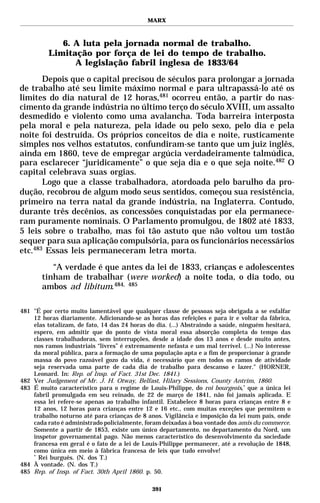 MARX



             6. A luta pela jornada normal de trabalho.
          Limitação por força de lei do tempo de trabalho.
                A legislação fabril inglesa de 1833/64
       Depois que o capital precisou de séculos para prolongar a jornada
de trabalho até seu limite máximo normal e para ultrapassá-lo até os
limites do dia natural de 12 horas,481 ocorreu então, a partir do nas-
cimento da grande indústria no último terço do século XVIII, um assalto
desmedido e violento como uma avalancha. Toda barreira interposta
pela moral e pela natureza, pela idade ou pelo sexo, pelo dia e pela
noite foi destruída. Os próprios conceitos de dia e noite, rusticamente
simples nos velhos estatutos, confundiram-se tanto que um juiz inglês,
ainda em 1860, teve de empregar argúcia verdadeiramente talmúdica,
para esclarecer “juridicamente” o que seja dia e o que seja noite.482 O
capital celebrava suas orgias.
       Logo que a classe trabalhadora, atordoada pelo barulho da pro-
dução, recobrou de algum modo seus sentidos, começou sua resistência,
primeiro na terra natal da grande indústria, na Inglaterra. Contudo,
durante três decênios, as concessões conquistadas por ela permanece-
ram puramente nominais. O Parlamento promulgou, de 1802 até 1833,
5 leis sobre o trabalho, mas foi tão astuto que não voltou um tostão
sequer para sua aplicação compulsória, para os funcionários necessários
etc.483 Essas leis permaneceram letra morta.
          “A verdade é que antes da lei de 1833, crianças e adolescentes
       tinham de trabalhar (were worked) a noite toda, o dia todo, ou
       ambos ad libitum.484, 485

481 "É por certo muito lamentável que qualquer classe de pessoas seja obrigada a se esfalfar
    12 horas diariamente. Adicionando-se as horas das refeições e para ir e voltar da fábrica,
    elas totalizam, de fato, 14 das 24 horas do dia. (...) Abstraindo a saúde, ninguém hesitará,
    espero, em admitir que do ponto de vista moral essa absorção completa do tempo das
    classes trabalhadoras, sem interrupções, desde a idade dos 13 anos e desde muito antes,
    nos ramos industriais “livres” é extremamente nefasta e um mal terrível. (...) No interesse
    da moral pública, para a formação de uma população apta e a fim de proporcionar à grande
    massa do povo razoável gozo da vida, é necessário que em todos os ramos de atividade
    seja reservada uma parte de cada dia de trabalho para descanso e lazer." (HORNER,
    Leonard. In: Rep. of Insp. of Fact. 31st Dec. 1841.)
482 Ver Judgement of Mr. J. H. Otway, Belfast, Hilary Sessions, County Antrim, 1860.
483 É muito característico para o regime de Louis-Philippe, do roi bourgeois,* que a única lei
    fabril promulgada em seu reinado, de 22 de março de 1841, não foi jamais aplicada. E
    essa lei refere-se apenas ao trabalho infantil. Estabelece 8 horas para crianças entre 8 e
    12 anos, 12 horas para crianças entre 12 e 16 etc., com muitas exceções que permitem o
    trabalho noturno até para crianças de 8 anos. Vigilância e imposição da lei num país, onde
    cada rato é administrado policialmente, foram deixadas à boa vontade dos amis du commerce.
    Somente a partir de 1853, existe um único departamento, no departamento du Nord, um
    inspetor governamental pago. Não menos característico do desenvolvimento da sociedade
    francesa em geral é o fato de a lei de Louis-Philippe permanecer, até a revolução de 1848,
    como única em meio à fábrica francesa de leis que tudo envolve!
    *
      Rei burguês. (N. dos T.)
484 À vontade. (N. dos T.)
485 Rep. of Insp. of Fact. 30th April 1860. p. 50.

                                              391
 