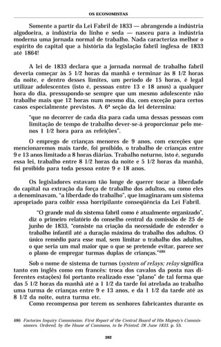 OS ECONOMISTAS


      Somente a partir da Lei Fabril de 1833 — abrangendo a indústria
algodoeira, a indústria do linho e seda — nasceu para a indústria
moderna uma jornada normal de trabalho. Nada caracteriza melhor o
espírito do capital que a história da legislação fabril inglesa de 1833
até 1864!

      A lei de 1833 declara que a jornada normal de trabalho fabril
deveria começar às 5 1/2 horas da manhã e terminar às 8 1/2 horas
da noite, e dentro desses limites, um período de 15 horas, é legal
utilizar adolescentes (isto é, pessoas entre 13 e 18 anos) a qualquer
hora do dia, pressupondo-se sempre que um mesmo adolescente não
trabalhe mais que 12 horas num mesmo dia, com exceção para certos
casos especialmente previstos. A 6ª seção da lei determina:
       “que no decorrer de cada dia para cada uma dessas pessoas com
       limitação de tempo de trabalho dever-se-á proporcionar pelo me-
       nos 1 1/2 hora para as refeições”.
      O emprego de crianças menores de 9 anos, com exceções que
mencionaremos mais tarde, foi proibido, o trabalho de crianças entre
9 e 13 anos limitado a 8 horas diárias. Trabalho noturno, isto é, segundo
essa lei, trabalho entre 8 1/2 horas da noite e 5 1/2 horas da manhã,
foi proibido para toda pessoa entre 9 e 18 anos.

     Os legisladores estavam tão longe de querer tocar a liberdade
do capital na extração da força de trabalho dos adultos, ou como eles
a denominavam, “a liberdade do trabalho”, que imaginaram um sistema
apropriado para coibir essa horripilante conseqüência da Lei Fabril.
          “O grande mal do sistema fabril como é atualmente organizado”,
       diz o primeiro relatório do conselho central da comissão de 25 de
       junho de 1833, “consiste na criação da necessidade de estender o
       trabalho infantil até a duração máxima do trabalho dos adultos. O
       único remédio para esse mal, sem limitar o trabalho dos adultos,
       o que seria um mal maior que o que se pretende evitar, parece ser
       o plano de empregar turmas duplas de crianças.”486
      Sob o nome de sistema de turnos (system of relays; relay significa
tanto em inglês como em francês: troca dos cavalos da posta nas di-
ferentes estações) foi portanto realizado esse “plano” de tal forma que
das 5 1/2 horas da manhã até a 1 1/2 da tarde foi atrelada ao trabalho
uma turma de crianças entre 9 e 13 anos, e da 1 1/2 da tarde até as
8 1/2 da noite, outra turma etc.
      Como recompensa por terem os senhores fabricantes durante os

486 Factories Inquiry Commission. First Report of the Central Board of His Majesty’s Commis-
    sioners. Ordered, by the House of Commons, to be Printed, 28 June 1833. p. 53.

                                            392
 