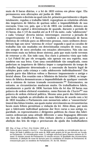 OS ECONOMISTAS


mais de 8 horas diárias, e a lei de 1833 entrou em pleno vigor. Ela
permaneceu sem alterações até junho de 1844.
      Durante o decênio no qual esta lei, primeiro parcialmente e depois
totalmente, regulou o trabalho fabril, regurgitam os relatórios oficiais
dos inspetores de fábrica de queixas sobre a impossibilidade de sua
execução. Uma vez, pois, que a lei de 1833, em verdade, deixava aos
senhores do capital a determinação de quando, durante o período de
15 horas, das 5 1/2 da manhã até as 8 1/2 da noite, cada “adolescente”
e cada “criança” deveria iniciar, interromper, encerrar a jornada de
respectivamente 12 e 8 horas, e também a determinação de horas
distintas de refeição para as diferentes pessoas, esses senhores desco-
briram logo um novo “sistema de relays” segundo o qual os cavalos de
trabalho não são mudados em determinadas estações de troca, mas
são sempre de novo atrelados em estações alternantes. Nós não nos
deteremos mais na beleza desse sistema, pois que mais tarde teremos
de retornar a ele. Em todo caso, fica claro à primeira vista que toda
a Lei Fabril foi por ele revogada, não apenas em seu espírito, mas
também em sua letra. Com uma contabilidade tão complicada, como
poderiam os inspetores de fábrica impor o cumprimento do tempo de
trabalho legalmente determinado e a concessão do horário legal de
refeições para cada criança e cada adolescente individualmente? Em
grande parte das fábricas voltou a florescer impunemente o antigo e
brutal abuso. Em reunião com o Ministro do Interior (1844), os inspe-
tores de fábrica demonstraram a impossibilidade de qualquer controle
sob o sistema de turnos tramado recentemente.492 Entrementes, no
entanto, as circunstâncias mudaram muito. Os trabalhadores fabris,
notadamente a partir de 1838, haviam feito da lei das 10 horas sua
palavra de ordem eleitoral econômica, como fizeram da Charter493 sua
palavra de ordem eleitoral política. Mesmo uma parte dos fabricantes
que tinha regulado as atividades de suas fábricas de acordo com a lei
de 1833 inundou o Parlamento com memoriais sobre a “concorrência”
imoral dos falsos irmãos, aos quais maior atrevimento ou circunstâncias
locais mais felizes permitiam a violação da lei. Além disso, por mais
que o fabricante individual quisesse dar livre curso a sua antiga ra-
pacidade, os representantes e dirigentes políticos da classe dos fabri-
cantes ordenavam uma atitude diferente e uma linguagem diferente
em face dos trabalhadores. Eles tinham aberto a campanha para a
abolição das leis do trigo e precisavam da ajuda dos trabalhadores

492 Rep. of Insp. of Fact. 31st October 1849. p. 6.
493 Carta do povo (people’s charter) — Um documento que continha as reivindicações dos car-
    tistas; foi dado a público em 8 de maio de 1838 como projeto de lei que deveria ser levado
    ao Parlamento. As reivindicações eram: 1) sufrágio universal (para homens maiores de 21
    anos); 2) eleições anuais do Parlamento; 3) votação secreta; 4) igualdade das circunscrições
    eleitorais; 5) abolição do censo de fortuna para os candidatos às eleições ao Parlamento; 6)
    remuneração para os membros do Parlamento. (N. da Ed. Alemã.)

                                              394
 