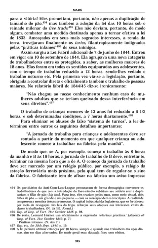 MARX


para a vitória! Eles prometiam, portanto, não apenas a duplicação do
tamanho do pão,494 mas também a adoção da lei das 10 horas sob o
reinado milenar do free trade.495 Eles não deviam, portanto, de modo
algum, combater uma medida destinada apenas a tornar efetiva a lei
de 1833. Ameaçados em seus mais sagrados interesses, a renda da
terra, trovejaram finalmente os tories, filantropicamente indignados
pelas “práticas infames”496 de seus inimigos.
      Assim surgiu a Lei Fabril adicional de 7 de junho de 1844. Entrou
em vigor em 10 de setembro de 1844. Ela agrupava uma nova categoria
de trabalhadores entre os protegidos, a saber, as mulheres maiores de
18 anos. Elas foram em todos os sentidos equiparadas aos adolescentes,
com o tempo de trabalho reduzido a 12 horas, sendo-lhes vedado o
trabalho noturno etc. Pela primeira vez via-se a legislação, portanto,
obrigada a controlar direta e oficialmente também o trabalho de pessoas
maiores. No relatório fabril de 1844/45 diz-se ironicamente:
          “Não chegou ao nosso conhecimento nenhum caso de mu-
       lheres adultas que se teriam queixado dessa interferência em
       seus direitos”.497
     O trabalho de crianças menores de 13 anos foi reduzido a 6 1/2
horas, e sob determinadas condições, a 7 horas diariamente.498
     Para eliminar os abusos do falso “sistema de turnos”, a lei de-
terminou entre outros os seguintes detalhes importantes:
          “A jornada de trabalho para crianças e adolescentes deve ser
       contada a partir do momento em que qualquer criança ou ado-
       lescente comece a trabalhar na fábrica pela manhã”.
      De modo que, se A, por exemplo, começa o trabalho às 8 horas
da manhã e B às 10 horas, a jornada de trabalho de B deve, entretanto,
terminar na mesma hora que a de A. O começo da jornada de trabalho
deve ser marcado por um relógio público, por exemplo, o relógio da
estação ferroviária mais próxima, pelo qual tem de regular-se o sino
da fábrica. O fabricante tem de afixar na fábrica um aviso impresso

494 Os partidários da Anti-Corn-Law-League procuravam de forma demagógica convencer os
    trabalhadores de que com a introdução do livre-câmbio subiriam seu salário real e dupli-
    cariam o filão de pão (big loaf). Para isso, eles traziam pelas ruas, como meio visual, dois
    filões de pão — um grande e um pequeno — com as correspondentes inscrições. A realidade
    comprovou a mentira dessas promessas. O capital industrial da Inglaterra, que se fortaleceu
    por meio da revogação das leis do trigo, reforçou seus ataques aos interesses vitais da
    classe trabalhadora. (N. da Ed. Alemã.)
495 Rep. of Insp. of Fact. 31st October 1848. p. 98.
496 De resto, Leonard Horner usa oficialmente a expressão nefarious practices.* (Reports of
    Insp. of Fact. 31st October 1859. p. 7.)
    *
      Práticas infames. (N. dos T.)
497 Rep. etc. for 30th Sept. 1844. p. 15.
498 A lei permite utilizar crianças por 10 horas, sempre e quando não trabalhem dia após dia,
    mas sim em dias alternados. De modo geral essa cláusula ficou sem efeitos.

                                              395
 