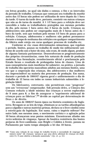 OS ECONOMISTAS


em letras grandes, no qual são dados o começo, o fim e os intervalos
da jornada de trabalho. Crianças que começam seu trabalho da manhã
antes das 12 horas não podem ser utilizadas de novo depois da 1 hora
da tarde. O turno da tarde deve, portanto, consistir em outras crianças
que não as do turno da manhã. A 1 1/2 hora para a refeição deve ser
concedida a todos os trabalhadores protegidos nos mesmos períodos
do dia, pelo menos 1 hora antes das 3 horas da tarde. Crianças ou
adolescentes não podem ser empregados mais de 5 horas antes da 1
hora da tarde, sem que tenham pelo menos 1/2 hora de pausa para a
refeição. Crianças, adolescentes e mulheres não podem permanecer
durante o tempo de nenhuma das refeições em qualquer compartimento
da fábrica onde esteja em curso qualquer processo de trabalho etc.
      Conforme se viu: essas determinações minuciosas, que regulam
o período, limites, pausas no trabalho de modo tão militarmente uni-
forme de acordo com o bater do sino, não eram, de modo algum, produto
de alguma fantasia parlamentar. Desenvolveram-se progressivamente
das próprias circunstâncias, como leis naturais do modo de produção
moderno. Sua formulação, reconhecimento oficial e proclamação pelo
Estado foram o resultado de prolongadas lutas de classes. Uma de
suas conseqüências mais imediatas foi submeter, na prática, a jornada
de trabalho dos operários masculinos adultos aos mesmos limites, uma
vez que a cooperação das crianças, dos adolescentes e das mulheres
era imprescindível na maioria dos processos de produção. Em suma,
durante o período de 1844/47 vigorou geral e uniformemente o dia de
trabalho de 12 horas em todos os ramos industriais submetidos à le-
gislação fabril.
      Os fabricantes, entretanto, não permitiram esse “progresso”
sem um “retrocesso” compensador. Sob pressão deles, a Câmara dos
Comuns reduziu a idade mínima das crianças a serem exploradas
de 9 anos para 8, a fim de assegurar o “suprimento adicional de
crianças para as fábricas”,499 devido ao capital por determinação de
Deus e de direito.
      Os anos de 1846/47 fazem época na história econômica da Ingla-
terra. Revogam-se as leis do trigo, eliminam-se as tarifas alfandegárias
para o algodão e outras matérias-primas, declara-se o livre-câmbio como
a estrela-guia da legislação. Em suma, raiou o império milenar! Por
outro lado, nos mesmos anos, o movimento cartista e a agitação pelas
10 horas alcançaram seus pontos máximos. Encontraram aliados nos
tories sedentos de vingança. Apesar da fanática resistência das hostes
perjuras do livre-cambismo, com Bright e Cabden à frente, passou no
Parlamento por tanto tempo almejada a lei das 10 horas.

499 "Como uma redução de seu tempo de trabalho levaria à necessidade de empregar um
    número maior" (de crianças), “pensou-se que uma oferta adicional de crianças em idade
    entre 8 e 9 anos cobriria a demanda aumentada.” (Op. cit., p. 13.)

                                           396
 