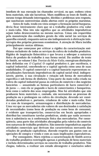 MARX


imediato de sua execução (os chamados serviços), ou que, embora criem
bens materiais, não são lucrativas. Marx modificou as teses de Smith, ao
mesmo tempo deixando interrogações, dúvidas e problemas sem resposta,
que suscitaram controvérsias ainda abertas entre os próprios marxistas.
       Antes de tudo, tendo em vista sempre a formação social burguesa,
devia ficar inteiramente claro que só o trabalho produtivo cria valor
e mais-valia. Mas isto não significa que as atividades improdutivas
sejam todas desnecessárias ou mesmo nocivas. Umas são requeridas
pela manutenção das condições gerais da vida social (os serviços do
aparelho estatal), enquanto outras são indispensáveis à efetivação inin-
terrupta dos próprios processos econômicos. A atenção de Marx incidiu
principalmente nestas últimas.
       Daí que começasse por criticar a rigidez da caracterização smi-
thiana excludente de todos os serviços da esfera do trabalho produtivo.
Rigidez de inspiração fisiocrática e que levava a sobrepor a natureza
física do produto do trabalho à sua forma social. Da análise do texto
de Smith, no volume I das Teorias da Mais-Valia, emergiram distinções
bem definidas em O Capital. O capital produtivo é, por excelência, o
capital industrial, concebendo-se o capital agrícola como uma de suas
modalidades. O capital comercial e o capital bancário representam es-
pecializações funcionais improdutivas do capital social total, indispen-
sáveis, porém, à sua circulação e rotação sob forma de mercadoria
específica e sob forma de dinheiro. Uma parte da mais-valia criada na
esfera do capital industrial passa às esferas do comércio e dos negócios
bancários — assumindo as formas particulares de lucro comercial e
de juros —, com ela se pagando o lucro de comerciantes e banqueiros,
bem como o salário dos seus empregados. Mas há atividades que não
produzem bens materiais e, contudo, são necessárias ao processo de
produção ou o prolongam na esfera da circulação, devendo ser consi-
deradas produtivas e, portanto, criadoras de valor e mais-valia. Este
é o caso do transporte, armazenagem e distribuição de mercadorias.
Uma vez que as mercadorias são valores de uso destinados à satisfação
de necessidades (como bens de produção ou como bens de consumo),
é evidente que transportá-las, conservá-las em locais apropriados e
distribuí-las constituem tarefas produtivas, ainda que nada acrescen-
tem à substância ou à conformação física das mercadorias. Por conse-
qüência, uma parte das atividades abrangidas pela rubrica do comércio
tem natureza de trabalho produtivo. São somente improdutivas aquelas
atividades comerciais que derivam das características mercantis das
relações de produção capitalistas, dizendo respeito aos gastos com as
operações de compra e venda e com as suas implicações especulativas.
       Por conseguinte, Marx rejeitou a caracterização de Smith acerca
do trabalho produtivo restringido apenas à produção de bens materiais
e incluiu determinados serviços no conceito de trabalho produtivo. Não
chegou, todavia, a realizar um estudo abrangente e conclusivo sobre

                                   39
 