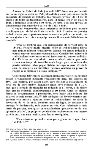 MARX


      A nova Lei Fabril de 8 de junho de 1847 decretava que deveria
entrar em vigor, a partir de 1º de julho deste mesmo ano, uma redução
provisória da jornada de trabalho das “pessoas jovens” (de 13 até 18
anos) e de todas as trabalhadoras, para 11 horas, em 1º de maio de
1848, a limitação definitiva a 10 horas. De resto, a lei era apenas um
complemento que emendava as leis de 1833 e 1844.
      O capital empreendeu uma campanha preliminar para impedir
a aplicação total da lei de 1º de maio de 1848. E seriam os próprios
trabalhadores que, supostamente escarmentados pela experiência, de-
veriam ajudar a destruir a sua própria obra. O momento foi habilmente
escolhido.
          “Deve-se lembrar que, em conseqüência da terrível crise de
       1846/47, reinava muita miséria entre os trabalhadores fabris,
       pois muitas fábricas trabalhavam apenas em tempo reduzido e
       outras estavam totalmente paralisadas. Considerável número de
       trabalhadores encontrava-se sob forte pressão, muitos endivida-
       dos. Podia-se por isso admitir, com razoável certeza, que prefe-
       ririam um tempo de trabalho mais longo, para se refazer das
       perdas sofridas, talvez pagar dívidas ou resgatar seus móveis da
       casa de penhores ou substituir haveres vendidos ou prover de
       roupas a si mesmos e a suas famílias.”500
      Os senhores fabricantes buscaram intensificar os efeitos naturais
dessas circunstâncias mediante rebaixamento geral dos salários em
10%. Isso ocorreu, por assim dizer, para festejar a inauguração da
nova era do livre-câmbio. Seguiu-se então nova redução de 8 1/3%,
logo que a jornada de trabalho foi reduzida a 11 horas, e do dobro,
logo que foi reduzida definitivamente a 10 horas. Onde de alguma
forma as circunstâncias o permitiram, teve lugar uma redução dos
salários de pelo menos 25%.501 Sob condições tão favoravelmente pre-
paradas teve início a agitação entre os trabalhadores, em favor da
revogação da lei de 1847. Nenhum meio de logro, de sedução e de
ameaça foi desdenhado, tudo porém em vão. Com referência à meia
dúzia de petições, nas quais os trabalhadores queixavam-se de “sua
opressão pela lei”, os próprios peticionários esclareceram, em interro-
gatório oral, que suas assinaturas foram extorquidas.
          “Eles estavam oprimidos, mas por alguém outro que não a
       Lei Fabril.”502

500 Rep. of Insp. of Fact. 31st Oct. 1848. p. 16.
501 "Verifiquei que pessoas, as quais ganhavam 10 xelins semanalmente, tiveram uma redução
    de 1 xelim por conta da rebaixa geral de 10% e 1 xelim e 6 pence dos restantes 9 xelins,
    por motivo da diminuição do tempo de trabalho, ao todo 2 xelins e 6 pense, e apesar de
    tudo a maioria se manteve firmemente em prol da lei de 10 horas." (Op. cit.)
502 “Quando assinei a petição, declarei na mesma ocasião que eu estava fazendo algo errado. —

                                             397
 