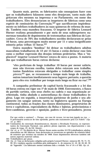 OS ECONOMISTAS


      Quanto mais, porém, os fabricantes não conseguiam fazer com
que os trabalhadores falassem como eles desejavam, tanto mais alto
gritavam eles mesmos na imprensa e no Parlamento, em nome dos
trabalhadores. Eles denunciaram os inspetores de fábricas como uma
espécie de comissários da Convenção,503 que sacrificavam impiedosa-
mente os infelizes trabalhadores às suas quimeras de reforma do mun-
do. Também essa manobra fracassou. O inspetor de fábrica Leonard
Horner realizou pessoalmente e por meio de seus subinspetores nu-
merosas tomadas de depoimentos de testemunhas nas fábricas do Lan-
cashire. Cerca de 70% dos trabalhadores ouvidos declararam-se pelas
10 horas, uma porcentagem muito menor por 11 e uma insignificante
minoria pelas velhas 12 horas.504
      Outra manobra “bondosa” foi deixar os trabalhadores adultos
masculinos trabalharem de 12 até 15 horas e então declarar esse fato
como a melhor expressão dos desejos íntimos proletários. Mas o “im-
placável” inspetor Leonard Horner estava de novo a postos. A maioria
dos que trabalharam horas extras declarou:

        “eles preferiam de longe trabalhar 10 horas por menor salário,
        mas não tiveram escolha, tantos deles estavam sem trabalho,
        tantos fiandeiros estavam obrigados a trabalhar como simples
        piecers,505 que, se recusassem o tempo mais longo de trabalho,
        outros tomariam imediatamente seus lugares; portanto, a questão
        para eles era: trabalhar por tempo mais longo ou ficar na rua”.506

       A campanha preliminar do capital havia fracassado e a lei das
10 horas entrou em vigor em 1º de maio de 1848. Entrementes, o fiasco
do partido cartista, com seus chefes na cadeia e sua organização ar-
rebentada, tinha abalado a autoconfiança da classe trabalhadora in-
glesa. Logo em seguida, a insurreição parisiense de junho e seu afo-
gamento em sangue uniram, tanto na Inglaterra quanto na Europa
continental, todas as frações das classes dominantes, proprietários de
terra e capitalistas, especuladores da Bolsa e lojistas, protecionistas e
livre-cambistas, governo e oposição, padres e livre-pensadores, jovens

      Por que então a assinou? — Porque, em caso de recusa, ter-me-iam jogado na rua. —
      O peticionário sentia-se de fato oprimido, porém não exatamente pela Lei Fabril.” (Op.
      cit., p. 102.)
503   Comissários da convenção denominaram-se, durante a Revolução Francesa, os represen-
      tantes da Convenção Nacional, com poderes plenos especiais, nos departamentos e nos
      corpos de tropa. (N. da Ed. Alemã.)
504   Op. cit., p. 17. No distrito do sr. Horner foram assim ouvidos 10 270 trabalhadores adultos
      masculinos em 181 fábricas. Suas declarações se encontram no apêndice do relatório fabril
      do semestre que termina em outubro de 1848. Esses depoimentos oferecem também sob
      outros aspectos material valioso.
505   Trabalhadores por peças.
506   Op. cit. Veja as declarações coligidas pelo próprio Leonard Horner, números 69, 70, 71, 72,
      92, 93 e também aquelas recolhidas pelo subinspetor A., de números 51, 52, 58, 59, 62, 70
      do “Appendix”. Um fabricante mesmo confessou toda a verdade. Ver nº 14 e nº 265. Op. cit.

                                               398
 