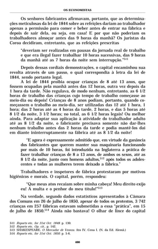 OS ECONOMISTAS


      Os senhores fabricantes afirmavam, portanto, que as determina-
ções meticulosas da lei de 1844 sobre as refeições dariam ao trabalhador
apenas a permissão para comer e beber antes de entrar na fábrica e
depois de sair dela, ou seja, em casa! E por que não poderiam os
trabalhadores almoçar antes das 9 horas da manhã? Os juristas da
Coroa decidiram, entretanto, que as refeições prescritas
        “deveriam ser realizadas em pausas da jornada real de trabalho
        e que era ilegal fazer trabalhar 10 horas sucessivas, das 9 horas
        da manhã até as 7 horas da noite sem interrupção.”511
      Depois dessas cordiais demonstrações, o capital encaminhou sua
revolta através de um passo, o qual correspondia à letra da lei de
1844, sendo portanto legal.
      A lei de 1844 proibia ocupar crianças de 8 até 13 anos, que
fossem ocupadas pela manhã antes das 12 horas, outra vez depois da
1 hora da tarde. Não regulava, de modo nenhum, entretanto, as 6 1/2
horas de trabalho das crianças cujo tempo de trabalho começasse ao
meio-dia ou depois! Crianças de 8 anos podiam, portanto, quando co-
meçassem o trabalho ao meio-dia, ser utilizadas das 12 até 1 hora, 1
hora; das 2 horas até as 4 horas da tarde, 2 horas, e das 5 horas até
8 1/2 da noite, 3 1/2 horas; no total, as 6 1/2 horas legais! Ou melhor
ainda. Para adaptar sua aplicação à atividade do trabalhador adulto
até as 8 1/2 da noite, o fabricante precisava somente não dar-lhes
nenhum trabalho antes das 2 horas da tarde e podia mantê-los daí
em diante ininterruptamente na fábrica até as 8 1/2 da noite!
           “E agora é expressamente admitido que, em virtude da ganância
        dos fabricantes que querem manter sua maquinaria funcionando
        por mais de 10 horas, foi introduzida na Inglaterra a prática de
        fazer trabalhar crianças de 8 a 13 anos, de ambos os sexos, até as
        8 1/2 da noite, junto com homens adultos,512 após todos os adoles-
        centes e todas as mulheres terem deixado a fábrica.”
      Trabalhadores e inspetores de fábrica protestaram por motivos
higiênicos e morais. O capital, porém, respondeu:
           “Que meus atos recaiam sobre minha cabeça! Meu direito exijo
        eu! A multa e o penhor do meu título!”513
      Na verdade, segundo dados estatísticos apresentados à Câmara
dos Comuns em 26 de julho de 1850, apesar de todos os protestos, 3 742
crianças em 257 fábricas estavam submetidas a essa “prática”, em 15
de julho de 1850.514 Ainda não bastava! O olhar de lince do capital

511   Reports etc. for 31st Oct. 1848. p. 130.
512   Reports etc. Op. cit., p. 142.
513   SHAKESPEARE. O Mercador de Veneza. Ato IV. Cena I. (N. da Ed. Alemã.)
514   Reports etc. for 31st Oct. 1850. p. 5-6.

                                          400
 