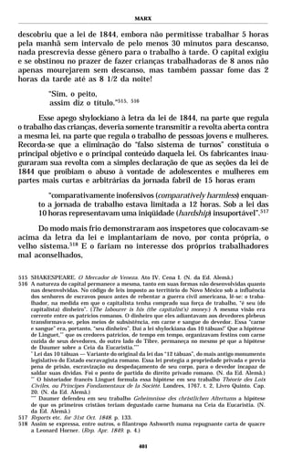 MARX


descobriu que a lei de 1844, embora não permitisse trabalhar 5 horas
pela manhã sem intervalo de pelo menos 30 minutos para descanso,
nada prescrevia desse gênero para o trabalho à tarde. O capital exigiu
e se obstinou no prazer de fazer crianças trabalhadoras de 8 anos não
apenas mourejarem sem descanso, mas também passar fome das 2
horas da tarde até as 8 1/2 da noite!
           “Sim, o peito,
           assim diz o título.”515,         516


      Esse apego shylockiano à letra da lei de 1844, na parte que regula
o trabalho das crianças, deveria somente transmitir a revolta aberta contra
a mesma lei, na parte que regula o trabalho de pessoas jovens e mulheres.
Recorda-se que a eliminação do “falso sistema de turnos” constituía o
principal objetivo e o principal conteúdo daquela lei. Os fabricantes inau-
guraram sua revolta com a simples declaração de que as seções da lei de
1844 que proibiam o abuso à vontade de adolescentes e mulheres em
partes mais curtas e arbitrárias da jornada fabril de 15 horas eram
          “comparativamente inofensivos (comparatively harmless) enquan-
       to a jornada de trabalho estava limitada a 12 horas. Sob a lei das
       10 horas representavam uma iniqüidade (hardship) insuportável”.517

     Do modo mais frio demonstraram aos inspetores que colocavam-se
acima da letra da lei e implantariam de novo, por conta própria, o
velho sistema.518 E o fariam no interesse dos próprios trabalhadores
mal aconselhados,

515 SHAKESPEARE. O Mercador de Veneza. Ato IV. Cena I. (N. da Ed. Alemã.)
516 A natureza do capital permanece a mesma, tanto em suas formas não desenvolvidas quanto
    nas desenvolvidas. No código de leis imposto ao território do Novo México sob a influência
    dos senhores de escravos pouco antes de rebentar a guerra civil americana, lê-se: o traba-
    lhador, na medida em que o capitalista tenha comprado sua força de trabalho, “é seu (do
    capitalista) dinheiro”. (The labourer is his (the capitalist’s) money.) A mesma visão era
    corrente entre os patrícios romanos. O dinheiro que eles adiantavam aos devedores plebeus
    transformava-se, pelos meios de subsistência, em carne e sangue do devedor. Essa “carne
    e sangue” era, portanto, “seu dinheiro”. Daí a lei shylockiana das 10 tábuas!* Que a hipótese
    de Linguet,** que os credores patrícios, de tempo em tempo, organizavam festins com carne
    cozida de seus devedores, do outro lado do Tibre, permaneça no mesmo pé que a hipótese
    de Daumer sobre a Ceia da Eucaristia.***
    *
      Lei das 10 tábuas — Variante do original da lei das “12 tábuas”, do mais antigo monumento
    legislativo do Estado escravagista romano. Essa lei protegia a propriedade privada e previa
    pena de prisão, escravização ou despedaçamento de seu corpo, para o devedor incapaz de
    saldar suas dívidas. Foi o ponto de partida do direito privado romano. (N. da Ed. Alemã.)
    **
        O historiador francês Linguet formula essa hipótese em seu trabalho Théorie des Loix
    Civiles, ou Principes Fondamentaux de la Société. Londres, 1767. t. 2, Livro Quinto. Cap.
    20. (N. da Ed. Alemã.)
    ***
        Daumer defendeu em seu trabalho Geheimnisse des christlichen Altertums a hipótese
    de que os primeiros cristãos teriam degustado carne humana na Ceia da Eucaristia. (N.
    da Ed. Alemã.)
517 Reports etc. for 31st Oct. 1848. p. 133.
518 Assim se expressa, entre outros, o filantropo Ashworth numa repugnante carta de quacre
    a Leonard Horner. (Rep. Apr. 1849. p. 4.)

                                               401
 