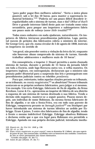 OS ECONOMISTAS



       “para poder pagar-lhes melhores salários”. “Seria o único plano
       possível, sob a lei das 10 horas, para manter a supremacia in-
       dustrial britânica.”519 “Poderia ser um pouco difícil descobrir ir-
       regularidades sob o sistema de turnos, mas e daí? (What of that?)
       Deve o grande interesse fabril deste país ser tratado como coisa
       secundária, para poupar aos inspetores e subinspetores fabris
       um pouco mais de esforço (some little trouble)?”520
      Todos esses embustes em nada ajudaram, naturalmente. Os ins-
petores de fábrica iniciaram procedimentos judiciários. Logo, porém,
tal nuvem de petições dos fabricantes cobriu o ministro do interior,
Sir George Grey, que ele, numa circular de 5 de agosto de 1848, instruiu
os inspetores no sentido de
       “em geral, não proceder contra a violação da letra da lei, enquanto
       não houvesse abuso comprovado do sistema de turnos, fazendo
       trabalhar adolescentes e mulheres mais de 10 horas”.
       Em conseqüência, o inspetor J. Stuart permitiu o assim chamado
sistema de turnos, durante o período de 15 horas da jornada fabril
em toda a Escócia, onde logo floresceu outra vez, à velha maneira. Os
inspetores ingleses, em contraposição, declararam que o ministro não
possuía poder ditatorial para a suspensão das leis e prosseguiram com
procedimentos judiciais contra os rebeldes proslavery.
       Para que, entretanto, todas aquelas citações perante os tribunais,
se os tribunais, os county magistrates,521 os absolviam? Nesses tribunais
sentavam-se os próprios senhores fabricantes, para julgar a si mesmos.
Um exemplo. Um certo Eskrigge, fabricante de fio de algodão, da firma
Kershaw, Leese & Co., apresentou ao inspetor de fábrica de seu distrito
o esquema de um sistema de turnos destinado à sua fábrica. Tendo a
decisão sido negativa, manteve-se a seguir passivo. Poucos meses de-
pois, um indivíduo de nome Robinson, da mesma forma fabricante de
fios de algodão, e se não o Sexta-Feira, era em todo caso parente do
Eskrigge, compareceu perante os borough justices522 em Stockport por
haver introduzido um sistema de turnos idêntico ao urdido por Es-
krigge. Eram 4 juízes, 3 entre eles fabricantes de fios de algodão, tendo
à frente o mesmo indefectível Eskrigge. Eskrigge absolveu Robinson
e declarou então que o que era legal para Robinson era permitido a
Eskrigge. Apoiado em sua própria decisão judicial, introduziu imedia-

519 Reports etc. for 31st Oct. 1848. p. 138.
520 Op. cit., p. 140.
521 Esses county magistrates, os great unpaid,* como os denomina W. Cobbett, são uma espécie
    de juízes de paz, não remunerados, escolhidos entre os honoráveis dos condados. Constituem
    de fato as cortes patrimoniais das classes dominantes.
    *
      Grandes não-pagos. (N. dos T.)
522 Juízes de paz urbanos. (N. dos T.)

                                             402
 