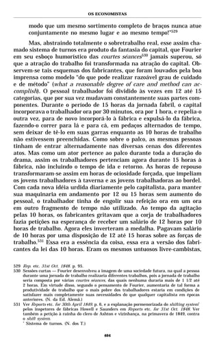 OS ECONOMISTAS


       modo que um mesmo sortimento completo de braços nunca atue
       conjuntamente no mesmo lugar e ao mesmo tempo!”529
      Mas, abstraindo totalmente o sobretrabalho real, esse assim cha-
mado sistema de turnos era produto da fantasia do capital, que Fourier
em seu esboço humorístico das courtes séances530 jamais superou, só
que a atração do trabalho foi transformada na atração do capital. Ob-
servem-se tais esquemas dos fabricantes, que foram louvados pela boa
imprensa como modelo “do que pode realizar razoável grau de cuidado
e de método” (what a reasonable degree of care and method can ac-
complish). O pessoal trabalhador foi dividido às vezes em 12 até 15
categorias, que por sua vez mudavam constantemente suas partes com-
ponentes. Durante o período de 15 horas da jornada fabril, o capital
incorporava o trabalhador ora por 30 minutos, ora por 1 hora, e repelia-o
outra vez, para de novo incorporá-lo à fábrica e expulsá-lo da fábrica,
fazendo-o correr para lá e para cá, em pedaços alternados de tempo,
sem deixar de tê-lo em suas garras enquanto as 10 horas de trabalho
não estivessem preenchidas. Como sobre o palco, as mesmas pessoas
tinham de entrar alternadamente nas diversas cenas dos diferentes
atos. Mas como um ator pertence ao palco durante toda a duração do
drama, assim os trabalhadores pertenciam agora durante 15 horas à
fábrica, não incluindo o tempo de ida e retorno. As horas de repouso
transformaram-se assim em horas de ociosidade forçada, que impeliam
os jovens trabalhadores à taverna e as jovens trabalhadoras ao bordel.
Com cada nova idéia urdida diariamente pelo capitalista, para manter
sua maquinaria em andamento por 12 ou 15 horas sem aumento do
pessoal, o trabalhador tinha de engolir sua refeição ora em um ora
em outro fragmento de tempo não utilizado. Ao tempo da agitação
pelas 10 horas, os fabricantes gritavam que a corja de trabalhadores
fazia petições na esperança de receber um salário de 12 horas por 10
horas de trabalho. Agora eles inverteram a medalha. Pagavam salário
de 10 horas por uma disposição de 12 até 15 horas sobre as forças de
trabalho.531 Essa era a essência da coisa, essa era a versão dos fabri-
cantes da lei das 10 horas. Eram os mesmos untuosos livre-cambistas,

529 Rep. etc. 31st Oct. 1848. p. 95.
530 Sessões curtas — Fourier desenvolveu a imagem de uma sociedade futura, na qual a pessoa
    durante uma jornada de trabalho realizaria diferentes trabalhos, pois a jornada de trabalho
    seria composta por várias courtes séances, das quais nenhuma duraria mais de 1 1/2 até
    2 horas. Em virtude disso, segundo o pensamento de Fourier, aumentaria de tal forma a
    produtividade do trabalho que o mais pobre dos trabalhadores estaria em condições de
    satisfazer mais completamente suas necessidades do que qualquer capitalista em épocas
    anteriores. (N. da Ed. Alemã.)
531 Ver Reports etc. for 30th April 1849. p. 6, e a explanação pormenorizada do shifting system*
    pelos inspetores de fábricas Howell e Saunders em Reports etc. for 31st Oct. 1848. Ver
    também a petição à rainha do clero de Ashton e vizinhança, na primavera de 1849, contra
    o shift system.
    *
      Sistema de turnos. (N. dos T.)

                                              404
 
