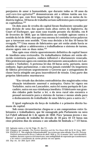 MARX


porejantes de amor à humanidade, que durante todos os 10 anos da
anti-corn-law-agitation532 demonstraram até o último tostão aos tra-
balhadores que, com livre importação de trigo, e com os meios da in-
dústria inglesa, 10 horas de trabalho seriam suficientes para enriquecer
os capitalistas.533
      Os dois anos de revolta do capital foram finalmente coroados por
uma decisão de uma das quatro mais altas cortes da Inglaterra, da
Court of Exchequer, que num caso trazido perante ela decidiu, em 8
de fevereiro de 1850, que os fabricantes na verdade agiram contra o
sentido da lei de 1844, mas que essa mesma lei continha certas palavras
que a tornavam sem sentido. “Com essa decisão a lei das 10 horas foi
revogada.”534 Uma massa de fabricantes que até então ainda havia se
abstido de aplicar a adolescentes e trabalhadoras o sistema de turnos,
atacou agora com as duas mãos.535
      Mas após essa vitória aparentemente definitiva do capital houve
de imediato uma reviravolta. Os trabalhadores tinham até então ofe-
recido resistência passiva, embora inflexível e diariamente renovada.
Eles protestaram agora em comícios abertamente ameaçadores em Lan-
cashire e Yorkshire. A pretensa lei das 10 horas seria, portanto, mero
embuste, logro parlamentar, e não teria jamais existido! Os inspetores
de fábrica preveniram urgentemente o Governo que o antagonismo de
classe havia atingido um grau inacreditável de tensão. Uma parte dos
próprios fabricantes murmurava:

          “Em virtude das decisões contraditórias dos magistrados reina
       situação totalmente anormal e anárquica. Outra lei vigora em
       Yorkshire, outra em Lancashire, outra lei numa paróquia de Lan-
       cashire, outra em sua vizinhança imediata. O fabricante nas gran-
       des cidades pode burlar a lei, o da área rural não encontra o
       pessoal necessário para o sistema de turnos e menos ainda para
       o deslocamento do trabalhador de uma fábrica para a outra etc.”.

      E igual exploração da força de trabalho é o primeiro direito hu-
mano do capital.
      Sob essas circunstâncias chegou-se a um compromisso entre fa-
bricantes e trabalhadores, que foi consagrado pelo Parlamento na nova
Lei Fabril adicional de 5 de agosto de 1850. Para “pessoas jovens e mu-
lheres” a jornada de trabalho foi elevada de 10 para 10 1/2 horas nos
cinco primeiros dias da semana e aos sábados foi limitada a 7 1/2 horas.

532 Agitação contra a Lei do Trigo. (N. dos T.)
533 Compare, por exemplo, The Factory Question and the Ten Hours Bill, de R. H. Greg. 1837.
534 ENGELS, F. “Die englische Zehnstundenbill” (na revista por mim editada Neue Rh. Zeitung.
    Politisch-oekonomische Revue. Caderno de abril, 1850. p. 13.) A mesma “alta” corte descobriu
    também, durante a guerra civil americana, uma ambigüidade de expressão que transformava
    a lei contra o armamento de navios piratas em seu oposto.
535 Rep. etc. for 30th April 1850.

                                              405
 