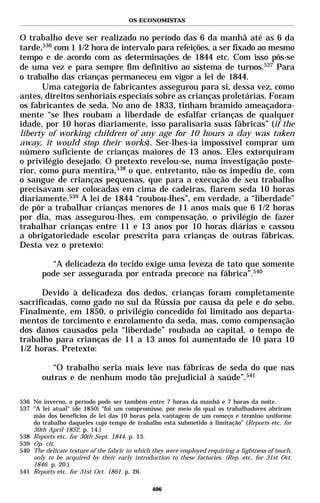 OS ECONOMISTAS


O trabalho deve ser realizado no período das 6 da manhã até as 6 da
tarde,536 com 1 1/2 hora de intervalo para refeições, a ser fixado ao mesmo
tempo e de acordo com as determinações de 1844 etc. Com isso pôs-se
de uma vez e para sempre fim definitivo ao sistema de turnos.537 Para
o trabalho das crianças permaneceu em vigor a lei de 1844.
       Uma categoria de fabricantes assegurou para si, dessa vez, como
antes, direitos senhoriais especiais sobre as crianças proletárias. Foram
os fabricantes de seda. No ano de 1833, tinham bramido ameaçadora-
mente “se lhes roubam a liberdade de esfalfar crianças de qualquer
idade, por 10 horas diariamente, isso paralisaria suas fábricas” (if the
liberty of working children of any age for 10 hours a day was taken
away, it would stop their works). Ser-lhes-ia impossível comprar um
número suficiente de crianças maiores de 13 anos. Eles extorquiram
o privilégio desejado. O pretexto revelou-se, numa investigação poste-
rior, como pura mentira,538 o que, entretanto, não os impediu de, com
o sangue de crianças pequenas, que para a execução de seu trabalho
precisavam ser colocadas em cima de cadeiras, fiarem seda 10 horas
diariamente.539 A lei de 1844 “roubou-lhes”, em verdade, a “liberdade”
de pôr a trabalhar crianças menores de 11 anos mais que 6 1/2 horas
por dia, mas assegurou-lhes, em compensação, o privilégio de fazer
trabalhar crianças entre 11 e 13 anos por 10 horas diárias e cassou
a obrigatoriedade escolar prescrita para crianças de outras fábricas.
Desta vez o pretexto:

          “A delicadeza do tecido exige uma leveza de tato que somente
        pode ser assegurada por entrada precoce na fábrica”.540

      Devido à delicadeza dos dedos, crianças foram completamente
sacrificadas, como gado no sul da Rússia por causa da pele e do sebo.
Finalmente, em 1850, o privilégio concedido foi limitado aos departa-
mentos de torcimento e enrolamento da seda, mas, como compensação
dos danos causados pela “liberdade” roubada ao capital, o tempo de
trabalho para crianças de 11 a 13 anos foi aumentado de 10 para 10
1/2 horas. Pretexto:

           “O trabalho seria mais leve nas fábricas de seda do que nas
        outras e de nenhum modo tão prejudicial à saúde”.541

536 No inverno, o período pode ser também entre 7 horas da manhã e 7 horas da noite.
537 "A lei atual" (de 1850) “foi um compromisso, por meio do qual os trabalhadores abriram
    mão dos benefícios de lei das 10 horas pela vantagem de um começo e término uniforme
    do trabalho daqueles cujo tempo de trabalho está submetido à limitação” (Reports etc. for
    30th April 1852. p. 14.)
538 Reports etc. for 30th Sept. 1844. p. 13.
539 Op. cit.
540 The delicate texture of the fabric in which they were employed requiring a lightness of touch,
    only to be acquired by their early introduction to these factories. (Rep. etc. for 31st Oct.
    1846. p. 20.)
541 Reports etc. for 31st Oct. 1861. p. 26.

                                               406
 