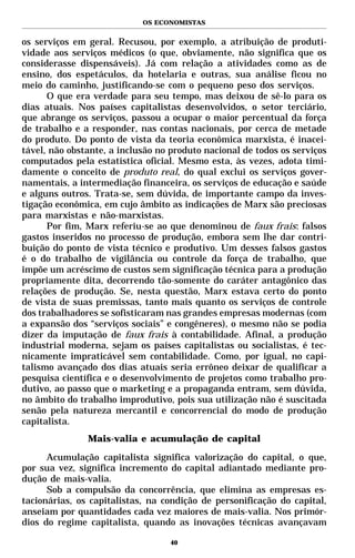 OS ECONOMISTAS


os serviços em geral. Recusou, por exemplo, a atribuição de produti-
vidade aos serviços médicos (o que, obviamente, não significa que os
considerasse dispensáveis). Já com relação a atividades como as de
ensino, dos espetáculos, da hotelaria e outras, sua análise ficou no
meio do caminho, justificando-se com o pequeno peso dos serviços.
      O que era verdade para seu tempo, mas deixou de sê-lo para os
dias atuais. Nos países capitalistas desenvolvidos, o setor terciário,
que abrange os serviços, passou a ocupar o maior percentual da força
de trabalho e a responder, nas contas nacionais, por cerca de metade
do produto. Do ponto de vista da teoria econômica marxista, é inacei-
tável, não obstante, a inclusão no produto nacional de todos os serviços
computados pela estatística oficial. Mesmo esta, às vezes, adota timi-
damente o conceito de produto real, do qual exclui os serviços gover-
namentais, a intermediação financeira, os serviços de educação e saúde
e alguns outros. Trata-se, sem dúvida, de importante campo da inves-
tigação econômica, em cujo âmbito as indicações de Marx são preciosas
para marxistas e não-marxistas.
      Por fim, Marx referiu-se ao que denominou de faux frais: falsos
gastos inseridos no processo de produção, embora sem lhe dar contri-
buição do ponto de vista técnico e produtivo. Um desses falsos gastos
é o do trabalho de vigilância ou controle da força de trabalho, que
impõe um acréscimo de custos sem significação técnica para a produção
propriamente dita, decorrendo tão-somente do caráter antagônico das
relações de produção. Se, nesta questão, Marx estava certo do ponto
de vista de suas premissas, tanto mais quanto os serviços de controle
dos trabalhadores se sofisticaram nas grandes empresas modernas (com
a expansão dos “serviços sociais” e congêneres), o mesmo não se podia
dizer da imputação de faux frais à contabilidade. Afinal, a produção
industrial moderna, sejam os países capitalistas ou socialistas, é tec-
nicamente impraticável sem contabilidade. Como, por igual, no capi-
talismo avançado dos dias atuais seria errôneo deixar de qualificar a
pesquisa científica e o desenvolvimento de projetos como trabalho pro-
dutivo, ao passo que o marketing e a propaganda entram, sem dúvida,
no âmbito do trabalho improdutivo, pois sua utilização não é suscitada
senão pela natureza mercantil e concorrencial do modo de produção
capitalista.
               Mais-valia e acumulação de capital

      Acumulação capitalista significa valorização do capital, o que,
por sua vez, significa incremento do capital adiantado mediante pro-
dução de mais-valia.
      Sob a compulsão da concorrência, que elimina as empresas es-
tacionárias, os capitalistas, na condição de personificação do capital,
anseiam por quantidades cada vez maiores de mais-valia. Nos primór-
dios do regime capitalista, quando as inovações técnicas avançavam

                                   40
 