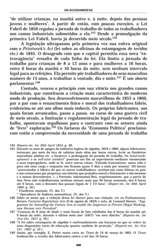 OS ECONOMISTAS


“de utilizar crianças, na manhã antes e, à noite, depois das pessoas
jovens e mulheres”. A partir de então, com poucas exceções, a Lei
Fabril de 1850 regulou a jornada de trabalho de todos os trabalhadores
nos ramos industriais submetidos a ela.545 Desde a promulgação da
primeira Lei Fabril, havia já decorrido meio século.546
       A legislação ultrapassou pela primeira vez sua esfera original
com o Printwork’s Act (lei sobre as oficinas de estampagem de tecidos
etc.) de 1845. O desagrado com que o capital permitiu essa nova “ex-
travagância” ressalta de cada linha da lei. Ela limita a jornada de
trabalho para crianças de 8 a 13 anos e para mulheres a 16 horas,
entre 6 horas da manhã e 10 horas da noite, sem nenhum intervalo
legal para as refeições. Ela permite pôr trabalhadores do sexo masculino
maiores de 13 anos, a trabalhar à vontade, dia e noite.547 É um aborto
parlamentar.548
       Contudo, venceu o princípio com sua vitória nos grandes ramos
industriais, que constituem a criação mais característica do moderno
modo de produção. Seu desenvolvimento maravilhoso de 1853 a 1860,
par a par com o renascimento físico e moral dos trabalhadores fabris,
evidenciou-se até aos olhos mais imbecis. Os próprios fabricantes, aos
quais foram arrancadas, passo a passo, no curso de uma guerra civil
de meio século, a limitação e regulamentação legal da jornada de tra-
balho, apontavam orgulhosos para o contraste com os setores ainda
de “livre” exploração.549 Os fariseus da “Economia Política” proclama-
ram então a compreensão da necessidade de uma jornada de trabalho

544 Reports etc. for 30th April 1853. p. 30.
545 Durante os anos de apogeu da indústria inglesa de algodão, 1859 e 1860, alguns fabricantes
    tentaram, por meio da isca de salários mais altos por horas extras, levar os fiandeiros
    masculinos adultos etc. a favorecer a prolongação da jornada de trabalho. Os hand-mule-
    spinners* e os self-actor minders** puseram um fim ao experimento mediante memorando
    a seus empregadores, onde se lê, entre outras coisas: “Falando francamente, nossa vida é
    para nós uma carga e enquanto nós ficamos quase 2 dias a mais por semana” (20 horas)
    “acorrentados à fábrica do que os outros trabalhadores, sentimo-nos como hilotas no país
    e nos censuramos por perpetuar um sistema que prejudica moral e fisicamente a nós mesmos
    e a nossos descendentes. (...) Portanto, informamos-lhes, respeitosamente, que a partir do
    Ano Novo não trabalharemos nenhum minuto mais que 60 horas semanais, das 6 horas
    até 6 horas, com o desconto das pausas legais de 1 1/2 hora”. (Report etc. for 30th April
    1860. p. 30.)
    *
       Fiandeiros manuais. (N. dos T.)
    **
       Operadores de fiadoras automáticas. (N. dos T.)
546 Sobre os meios que a redação dessa lei oferece para sua violação, ver no Parliamentary
    Return Factories Regulations Acts (9 de agosto de 1859) e nela, de Leonard Horner, “Sug-
    gestions for Amending the Factory Acts to enable the Inspectors to Prevent Illegal Working,
    now Become very Prevalent”.
547 "Crianças de 8 anos de idade e mais foram de fato esfalfadas das 6 horas da manhã até
    9 horas da noite, durante o último meio ano" (1857) “em meu distrito.” (Reports etc. for
    31st Oct. 1857. p. 39.)
548 “A lei sobre estamparia de algodão é confessadamente um fracasso no que se refere às
    suas disposições tanto de educação quanto também de proteção.” (Reports etc. for 31st
    Oct. 1862. p. 52.)
549 Assim, por exemplo, E. Potter numa carta ao Times de 24 de março de 1863. O Times
    lembrou-lhe a revolta dos fabricantes contra a lei das 10 horas.

                                              408
 
