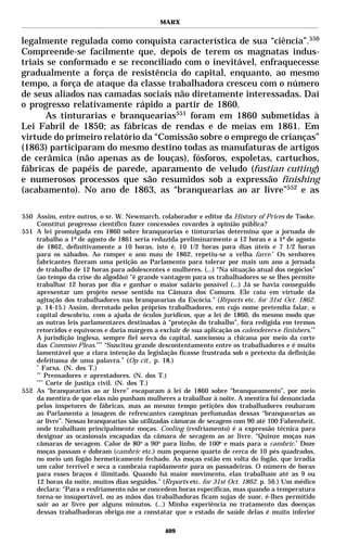 MARX


legalmente regulada como conquista característica de sua “ciência”.550
Compreende-se facilmente que, depois de terem os magnatas indus-
triais se conformado e se reconciliado com o inevitável, enfraquecesse
gradualmente a força de resistência do capital, enquanto, ao mesmo
tempo, a força de ataque da classe trabalhadora cresceu com o número
de seus aliados nas camadas sociais não diretamente interessadas. Daí
o progresso relativamente rápido a partir de 1860.
      As tinturarias e branquearias551 foram em 1860 submetidas à
Lei Fabril de 1850; as fábricas de rendas e de meias em 1861. Em
virtude do primeiro relatório da “Comissão sobre o emprego de crianças”
(1863) participaram do mesmo destino todas as manufaturas de artigos
de cerâmica (não apenas as de louças), fósforos, espoletas, cartuchos,
fábricas de papéis de parede, aparamento de veludo (fustian cutting)
e numerosos processos que são resumidos sob a expressão finishing
(acabamento). No ano de 1863, as “branquearias ao ar livre”552 e as

550 Assim, entre outros, o sr. W. Newmarch, colaborador e editor da History of Prices de Tooke.
    Constitui progresso científico fazer concessões covardes à opinião pública?
551 A lei promulgada em 1860 sobre branquearias e tinturarias determina que a jornada de
    trabalho a 1º de agosto de 1861 seria reduzida preliminarmente a 12 horas e a 1º de agosto
    de 1862, definitivamente a 10 horas, isto é, 10 1/2 horas para dias úteis e 7 1/2 horas
    para os sábados. Ao romper o ano mau de 1862, repetiu-se a velha farce.* Os senhores
    fabricantes fizeram uma petição ao Parlamento para tolerar por mais um ano a jornada
    de trabalho de 12 horas para adolescentes e mulheres. (...) “Na situação atual dos negócios”
    (ao tempo da crise do algodão) “é grande vantagem para os trabalhadores se se lhes permite
    trabalhar 12 horas por dia e ganhar o maior salário possível (...) Já se havia conseguido
    apresentar um projeto nesse sentido na Câmara dos Comuns. Ele caiu em virtude da
    agitação dos trabalhadores nas branquearias da Escócia.” (Reports etc. for 31st Oct. 1862.
    p. 14-15.) Assim, derrotado pelos próprios trabalhadores, em cujo nome pretendia falar, o
    capital descobriu, com a ajuda de óculos jurídicos, que a lei de 1860, do mesmo modo que
    as outras leis parlamentares destinadas à “proteção do trabalho”, fora redigida em termos
    retorcidos e equívocos e daria margem a excluir de sua aplicação os calenderers e finishers.**
    A jurisdição inglesa, sempre fiel serva do capital, sancionou a chicana por meio da corte
    das Common Pleas.*** “Suscitou grande descontentamento entre os trabalhadores e é muito
    lamentável que a clara intenção da legislação ficasse frustrada sob o pretexto da definição
    defeituosa de uma palavra.” (Op cit., p. 18.)
    *
       Farsa. (N. dos T.)
    **
        Prensadores e aprestadores. (N. dos T.)
    ***
        Corte de justiça civil. (N. dos T.)
552 As “branquearias ao ar livre” escaparam à lei de 1860 sobre “branqueamento”, por meio
    da mentira de que elas não punham mulheres a trabalhar à noite. A mentira foi denunciada
    pelos inspetores de fábricas, mas ao mesmo tempo petições dos trabalhadores roubaram
    ao Parlamento a imagem de refrescantes campinas perfumadas dessas “branquearias ao
    ar livre”. Nessas branquearias são utilizadas câmaras de secagem com 90 até 100 Fahrenheit,
    onde trabalham principalmente moças. Cooling (resfriamento) é a expressão técnica para
    designar as ocasionais escapadas da câmara de secagem ao ar livre. “Quinze moças nas
    câmaras de secagem. Calor de 80o a 90o para linho, de 100o e mais para a cambric.* Doze
    moças passam e dobram (cambric etc.) num pequeno quarto de cerca de 10 pés quadrados,
    no meio um fogão hermeticamente fechado. As moças estão em volta do fogão, que irradia
    um calor terrível e seca a cambraia rapidamente para as passadeiras. O número de horas
    para esses braços é ilimitado. Quando há maior movimento, elas trabalham até as 9 ou
    12 horas da noite, muitos dias seguidos.” (Reports etc. for 31st Oct. 1862. p. 56.) Um médico
    declara: “Para o resfriamento não se concedem horas específicas, mas quando a temperatura
    torna-se insuportável, ou as mãos das trabalhadoras ficam sujas de suor, é-lhes permitido
    sair ao ar livre por alguns minutos. (...) Minha experiência no tratamento das doenças
    dessas trabalhadoras obriga-me a constatar que o estado de saúde delas é muito inferior

                                               409
 