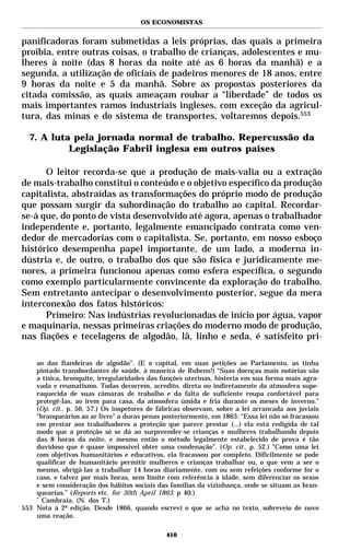 OS ECONOMISTAS


panificadoras foram submetidas a leis próprias, das quais a primeira
proibia, entre outras coisas, o trabalho de crianças, adolescentes e mu-
lheres à noite (das 8 horas da noite até as 6 horas da manhã) e a
segunda, a utilização de oficiais de padeiros menores de 18 anos, entre
9 horas da noite e 5 da manhã. Sobre as propostas posteriores da
citada comissão, as quais ameaçam roubar a “liberdade” de todos os
mais importantes ramos industriais ingleses, com exceção da agricul-
tura, das minas e do sistema de transportes, voltaremos depois.553

  7. A luta pela jornada normal de trabalho. Repercussão da
           Legislação Fabril inglesa em outros países

      O leitor recorda-se que a produção de mais-valia ou a extração
de mais-trabalho constitui o conteúdo e o objetivo específico da produção
capitalista, abstraídas as transformações do próprio modo de produção
que possam surgir da subordinação do trabalho ao capital. Recordar-
se-á que, do ponto de vista desenvolvido até agora, apenas o trabalhador
independente e, portanto, legalmente emancipado contrata como ven-
dedor de mercadorias com o capitalista. Se, portanto, em nosso esboço
histórico desempenha papel importante, de um lado, a moderna in-
dústria e, de outro, o trabalho dos que são física e juridicamente me-
nores, a primeira funcionou apenas como esfera específica, o segundo
como exemplo particularmente convincente da exploração do trabalho.
Sem entretanto antecipar o desenvolvimento posterior, segue da mera
interconexão dos fatos históricos:
      Primeiro: Nas indústrias revolucionadas de início por água, vapor
e maquinaria, nessas primeiras criações do moderno modo de produção,
nas fiações e tecelagens de algodão, lã, linho e seda, é satisfeito pri-

    ao das fiandeiras de algodão”. (E o capital, em suas petições ao Parlamento, as tinha
    pintado transbordantes de saúde, à maneira de Rubens!) “Suas doenças mais notórias são
    a tísica, bronquite, irregularidades das funções uterinas, histeria em sua forma mais agra-
    vada e reumatismo. Todas decorrem, acredito, direta ou indiretamente da atmosfera supe-
    raquecida de suas câmaras de trabalho e da falta de suficiente roupa confortável para
    protegê-las, ao irem para casa, da atmosfera úmida e fria durante os meses de inverno.”
    (Op. cit., p. 56, 57.) Os inspetores de fábricas observam, sobre a lei arrancada aos joviais
    “branqueários ao ar livre” a duras penas posteriormente, em 1863: “Essa lei não só fracassou
    em prestar aos trabalhadores a proteção que parece prestar (...) ela está redigida de tal
    modo que a proteção só se dá ao surpreender-se crianças e mulheres trabalhando depois
    das 8 horas da noite, e mesmo então o método legalmente estabelecido de prova é tão
    duvidoso que é quase impossível obter uma condenação”. (Op. cit., p. 52.) “Como uma lei
    com objetivos humanitários e educativos, ela fracassou por completo. Dificilmente se pode
    qualificar de humanitário permitir mulheres e crianças trabalhar ou, o que vem a ser o
    mesmo, obrigá-las a trabalhar 14 horas diariamente, com ou sem refeições conforme for o
    caso, e talvez por mais horas, sem limite com referência à idade, sem diferenciar os sexos
    e sem consideração dos hábitos sociais das famílias da vizinhança, onde se situam as bran-
    quearias.” (Reports etc. for 30th April 1863. p 40.)
    *
      Cambraia. (N. dos T.)
553 Nota à 2ª edição. Desde 1866, quando escrevi o que se acha no texto, sobreveio de novo
    uma reação.

                                              410
 