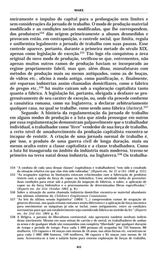 MARX


meiramente o impulso do capital para a prolongação sem limites e
sem considerações da jornada de trabalho. O modo de produção material
modificado e as condições sociais modificadas, que lhe correspondem,
dos produtores554 dão origem primeiramente a abusos desmedidos e
provocam então, em contraposição, o controle social, que limita, regula
e uniformiza legalmente a jornada de trabalho com suas pausas. Esse
controle aparece, portanto, durante a primeira metade do século XIX,
apenas como legislação de exceção.555 Tão logo ela conquistou a área
original do novo modo de produção, verificou-se que, entrementes, não
apenas muitos outros ramos de produção haviam se incorporado ao
regime propriamente fabril, mas que, além disso, manufaturas com
métodos de produção mais ou menos antiquados, como as de louças,
de vidros etc., ofícios à moda antiga, como panificação, e, finalmente,
até esparsas indústrias assim chamadas domiciliares, como o fabrico
de pregos etc.,556 há muito caíram sob a exploração capitalista tanto
quanto a fábrica. A legislação foi, portanto, obrigada a desfazer-se pro-
gressivamente de seu caráter de exceção, ou, onde ela procede conforme
a casuística romana, como na Inglaterra, a declarar arbitrariamente
qualquer casa, na qual se trabalhe, como sendo uma fábrica (factory).557
      Segundo: A história da regulamentação da jornada de trabalho
em alguns modos de produção e a luta que ainda prossegue em outros
por essa regulamentação demonstram palpavelmente que o trabalhador
individual, o trabalhador como “livre” vendedor de sua força de trabalho,
a certo nível de amadurecimento da produção capitalista encontra-se
incapaz de resistir. A criação de uma jornada normal de trabalho é,
por isso, o produto de uma guerra civil de longa duração, mais ou
menos oculta entre a classe capitalista e a classe trabalhadora. Como
a luta foi inaugurada no âmbito da indústria mais moderna, travou-se
primeiro na terra natal dessa indústria, na Inglaterra.558 Os trabalha-

554 "A conduta de cada uma dessas classes" (capitalistas e trabalhadores) “tem sido o resultado
    da situação relativa em que elas têm sido colocadas.” (Reports etc. for 31 st Oct. 1848. p. 113.)
555 "As ocupações sujeitas às limitações estavam relacionadas com a fabricação de produtos
    têxteis com a ajuda da força de vapor ou hidráulica. Uma atividade tinha de preencher
    duas condições para estar sob a proteção da inspeção de fábricas, a saber, a aplicação do
    vapor ou da força hidráulica e o processamento de determinadas fibras especificadas."
    (Reports etc. for 31st. October 1864. p. 8.)
556 Sobre a situação da assim chamada indústria domiciliar encontra-se material abundante
    nos últimos relatórios da Children’s Employment Commission.
557 "As leis da última sessão legislativa" (1864) “(...) compreendem ramos de ocupação de
    gêneros diversos, nos quais reinam costumes muito diferentes e a aplicação de força mecânica
    para movimentar as máquinas já não se inclui, como antigamente, entre as condições
    necessárias para que um estabelecimento seja considerado fábrica no sentido da lei.” (Reports
    etc. for 31st Oct. 1864. p. 8.)
558 A Bélgica, o paraíso do liberalismo continental, não apresenta também nenhum indício
    desse movimento. Mesmo em suas minas de carvão e de metal, os trabalhadores de ambos
    os sexos e de qualquer idade são consumidos com completa “liberdade” por qualquer duração
    de tempo e período de tempo. Para cada 1 000 pessoas ali ocupadas há 733 homens, 88
    mulheres, 135 rapazes e 44 moças com menos de 16 anos; nos altos-fornos etc. encontram-se
    para cada 1 000: 688 homens, 149 mulheres, 98 rapazes e 85 moças com menos de 16
    anos. Acrescenta-se a isso o salário baixo para enorme exploração de forças de trabalho,

                                                 411
 