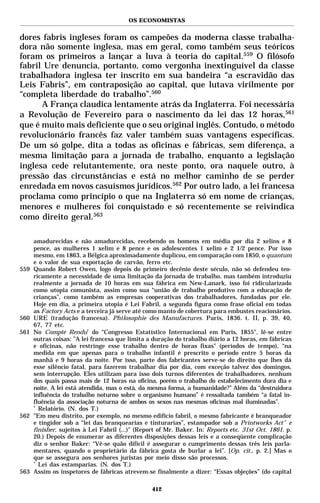 OS ECONOMISTAS


dores fabris ingleses foram os campeões da moderna classe trabalha-
dora não somente inglesa, mas em geral, como também seus teóricos
foram os primeiros a lançar a luva à teoria do capital.559 O filósofo
fabril Ure denuncia, portanto, como vergonha inextinguível da classe
trabalhadora inglesa ter inscrito em sua bandeira “a escravidão das
Leis Fabris”, em contraposição ao capital, que lutava virilmente por
“completa liberdade do trabalho”.560
      A França claudica lentamente atrás da Inglaterra. Foi necessária
a Revolução de Fevereiro para o nascimento da lei das 12 horas,561
que é muito mais deficiente que o seu original inglês. Contudo, o método
revolucionário francês faz valer também suas vantagens específicas.
De um só golpe, dita a todas as oficinas e fábricas, sem diferença, a
mesma limitação para a jornada de trabalho, enquanto a legislação
inglesa cede relutantemente, ora neste ponto, ora naquele outro, à
pressão das circunstâncias e está no melhor caminho de se perder
enredada em novos casuísmos jurídicos.562 Por outro lado, a lei francesa
proclama como princípio o que na Inglaterra só em nome de crianças,
menores e mulheres foi conquistado e só recentemente se reivindica
como direito geral.563

      amadurecidas e não amadurecidas, recebendo os homens em média por dia 2 xelins e 8
      pence, as mulheres 1 xelim e 8 pence e os adolescentes 1 xelim e 2 1/2 pence. Por isso
      mesmo, em 1863, a Bélgica aproximadamente duplicou, em comparação com 1850, o quantum
      e o valor de sua exportação de carvão, ferro etc.
559   Quando Robert Owen, logo depois do primeiro decênio deste século, não só defendeu teo-
      ricamente a necessidade de uma limitação da jornada de trabalho, mas também introduziu
      realmente a jornada de 10 horas em sua fábrica em New-Lanark, isso foi ridicularizado
      como utopia comunista, assim como sua “união de trabalho produtivo com a educação de
      crianças”, como também as empresas cooperativas dos trabalhadores, fundadas por ele.
      Hoje em dia, a primeira utopia é Lei Fabril, a segunda figura como frase oficial em todas
      as Factory Acts e a terceira já serve até como manto de cobertura para embustes reacionários.
560   URE (tradução francesa). Philosophie des Manufactures. Paris, 1836. t. II, p. 39, 40,
      67, 77 etc.
561   No Compte Rendu* do “Congresso Estatístico Internacional em Paris, 1855", lê-se entre
      outras coisas: ”A lei francesa que limita a duração do trabalho diário a 12 horas, em fábricas
      e oficinas, não restringe esse trabalho dentro de horas fixas" (períodos de tempo), “na
      medida em que apenas para o trabalho infantil é prescrito o período entre 5 horas da
      manhã e 9 horas da noite. Por isso, parte dos fabricantes serve-se do direito que lhes dá
      esse silêncio fatal, para fazerem trabalhar dia por dia, com exceção talvez dos domingos,
      sem interrupção. Eles utilizam para isso dois turnos diferentes de trabalhadores, nenhum
      dos quais passa mais de 12 horas na oficina, porém o trabalho do estabelecimento dura dia e
      noite. A lei está atendida, mas o está, da mesma forma, a humanidade?” Além da “destruidora
      influência do trabalho noturno sobre o organismo humano” é ressaltada também “a fatal in-
      fluência da associação noturna de ambos os sexos nas mesmas oficinas mal iluminadas”.
      *
        Relatório. (N. dos T.)
562   "Em meu distrito, por exemplo, no mesmo edifício fabril, o mesmo fabricante é branqueador
      e tingidor sob a “lei das branquearias e tinturarias”, estampador sob a Printworks Act * e
      finisher, sujeitos à Lei Fabril (...)" (Report of Mr. Baker. In: Reports etc. 31st Oct. 1861. p.
      20.) Depois de enumerar as diferentes disposições dessas leis e a conseqüente complicação
      diz o senhor Baker: “Vê-se quão difícil é assegurar o cumprimento dessas três leis parla-
      mentares, quando o proprietário da fábrica gosta de burlar a lei”. [Op. cit., p. 2.] Mas o
      que se assegura aos senhores juristas por meio disso são processos.
      *
        Lei das estamparias. (N. dos T.)
563   Assim os inspetores de fábricas atrevem-se finalmente a dizer: “Essas objeções” (do capital

                                                  412
 