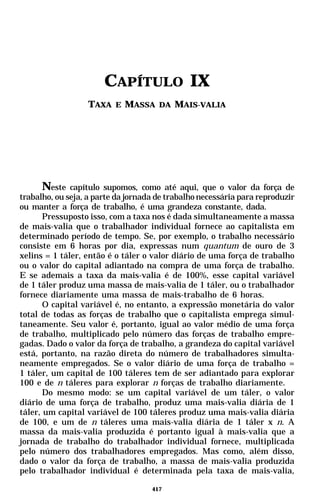 CAPÍTULO IX
                  TAXA E MASSA DA MAIS-VALIA




       Neste capítulo supomos, como até aqui, que o valor da força de
trabalho, ou seja, a parte da jornada de trabalho necessária para reproduzir
ou manter a força de trabalho, é uma grandeza constante, dada.
       Pressuposto isso, com a taxa nos é dada simultaneamente a massa
de mais-valia que o trabalhador individual fornece ao capitalista em
determinado período de tempo. Se, por exemplo, o trabalho necessário
consiste em 6 horas por dia, expressas num quantum de ouro de 3
xelins = 1 táler, então é o táler o valor diário de uma força de trabalho
ou o valor do capital adiantado na compra de uma força de trabalho.
E se ademais a taxa da mais-valia é de 100%, esse capital variável
de 1 táler produz uma massa de mais-valia de 1 táler, ou o trabalhador
fornece diariamente uma massa de mais-trabalho de 6 horas.
       O capital variável é, no entanto, a expressão monetária do valor
total de todas as forças de trabalho que o capitalista emprega simul-
taneamente. Seu valor é, portanto, igual ao valor médio de uma força
de trabalho, multiplicado pelo número das forças de trabalho empre-
gadas. Dado o valor da força de trabalho, a grandeza do capital variável
está, portanto, na razão direta do número de trabalhadores simulta-
neamente empregados. Se o valor diário de uma força de trabalho =
1 táler, um capital de 100 táleres tem de ser adiantado para explorar
100 e de n táleres para explorar n forças de trabalho diariamente.
       Do mesmo modo: se um capital variável de um táler, o valor
diário de uma força de trabalho, produz uma mais-valia diária de 1
táler, um capital variável de 100 táleres produz uma mais-valia diária
de 100, e um de n táleres uma mais-valia diária de 1 táler x n. A
massa da mais-valia produzida é portanto igual à mais-valia que a
jornada de trabalho do trabalhador individual fornece, multiplicada
pelo número dos trabalhadores empregados. Mas como, além disso,
dado o valor da força de trabalho, a massa de mais-valia produzida
pelo trabalhador individual é determinada pela taxa de mais-valia,

                                    417
 