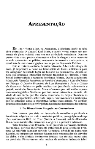 APRESENTAÇÃO



      Em 1867, vinha à luz, na Alemanha, a primeira parte de uma
obra intitulada O Capital. Karl Marx, o autor, viveu, então, um mo-
mento de plena euforia, raro em sua atribulada existência. Durante
quase vinte anos, penara duramente a fim de chegar a este momento
— o de apresentar ao público, conquanto de maneira ainda parcial, o
resultado de suas investigações no campo da Economia Política.
      Não se tratava, contudo, de autor estreante. À beira dos cinqüenta
anos, já imprimira o nome no frontispício de livros suficientes para
lhe assegurar destacado lugar na história do pensamento. Àquela al-
tura, sua produção intelectual abrangia trabalhos de Filosofia, Teoria
Social, Historiografia e também Economia Política. Quem já publicara
Miséria da Filosofia, Manifesto do Partido Comunista, A Luta de Classes
em França, O Dezoito Brumário de Luís Bonaparte e Para a Crítica
da Economia Política — podia avaliar com justificada sobranceria o
próprio currículo. No entanto, Marx afirmava que, até então, apenas
escrevera bagatelas. Sentia-se, por isso, autor estreante e, demais, ali-
viado de um fardo que lhe vinha exaurindo as forças. Também os
amigos e companheiros, sobretudo Engels, exultavam com a publicação,
pois se satisfazia afinal a expectativa tantas vezes adiada. Na verdade,
pouquíssimos livros desta envergadura nasceram em condições tão difíceis.
            1. Do liberalismo Burguês ao Comunismo
      Este homem, que vivia um intervalo de consciência pacificada e
iluminação subjetiva em meio a combates políticos, perseguições e decep-
ções, nascera em 1818, em Trier (Trevès, à francesa), sul da Alemanha.
Duas circunstâncias lhe marcaram a origem e a primeira educação.
      Trier localiza-se na Renânia, então província da Prússia, limítrofe
da França e, por isso, incisivamente influenciada pela Revolução Fran-
cesa. Ao contrário da maior parte da Alemanha, dividida em numerosos
Estados, os camponeses renanos haviam sido emancipados da servidão
da gleba, e das antigas instituições feudais não restava muita coisa
na província. Firmavam-se nela núcleos da moderna indústria fabril

                                    5
 