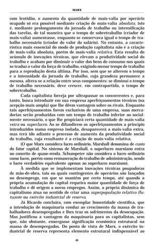 MARX


com lentidão, o aumento da quantidade de mais-valia por operário
ocupado só era possível mediante criação de mais-valia absoluta, isto
é, mediante prolongamento da jornada de trabalho ou intensificação
das tarefas, de tal maneira que o tempo de sobretrabalho (criador de
mais-valia) aumentasse, enquanto se conservava igual o tempo de tra-
balho necessário (criador do valor do salário). No entanto, a caracte-
rística mais essencial do modo de produção capitalista não é a criação
de mais-valia absoluta, porém de mais-valia relativa. Esta resulta do
acúmulo de inovações técnicas, que elevam a produtividade social do
trabalho e acabam por diminuir o valor dos bens de consumo nos quais
se traduz o valor da força de trabalho, exigindo menor tempo de trabalho
para a reprodução desta última. Por isso, sem que se alterem o tempo
e a intensidade da jornada de trabalho, cuja grandeza permanece a
mesma, altera-se a relação entre seus componentes: se diminui o tempo
de trabalho necessário, deve crescer, em contrapartida, o tempo de
sobretrabalho.
       Cada capitalista forceja por ultrapassar os concorrentes e, para
tanto, busca introduzir em sua empresa aperfeiçoamentos técnicos (na
acepção mais ampla) que lhe dêem vantagem sobre os rivais. Enquanto
tais aperfeiçoamentos forem exclusivos de uma empresa, suas merca-
dorias serão produzidas com um tempo de trabalho inferior ao social-
mente necessário, o que lhe propiciará certa quantidade de mais-valia
extra ou superlucro. Ao se difundirem os aperfeiçoamentos a princípio
introduzidos numa empresa isolada, desaparecerá a mais-valia extra,
mas terá ido adiante o processo de aumento da produtividade social
do trabalho, cuja resultante é a criação de mais-valia relativa.
       (O que Marx considera lucro ordinário, Marshall denomina de custo
do fator capital. No sistema de Marshall, o superlucro marxiano entra
no conceito de quase-renda. Schumpeter não considera o lucro ordinário
como lucro, porém como remuneração do trabalho de administração, sendo
o lucro verdadeiro equivalente apenas ao superlucro marxiano).
       À medida que se implementam inovações técnicas poupadoras
de mão-de-obra, tais ou quais contingentes de operários são lançados
no desemprego, em que se mantêm por certo tempo, até quando a
própria acumulação do capital requeira maior quantidade de força de
trabalho e dê origem a novos empregos. Assim, a própria dinâmica do
capitalismo atua no sentido de criar uma superpopulação relativa flu-
tuante ou exército industrial de reserva.
       Já Ricardo concluíra, com exemplar honestidade científica, que
a introdução de maquinaria conduz ao crescimento da massa de tra-
balhadores desempregados e lhes traz os sofrimentos da desocupação.
Mas justificou a vantagem da maquinaria para os capitalistas, sem
que, não obstante, enxergasse significação econômica estrutural na
massa de desempregados. Do ponto de vista de Marx, o exército in-
dustrial de reserva representa elemento estrutural indispensável ao

                                   41
 