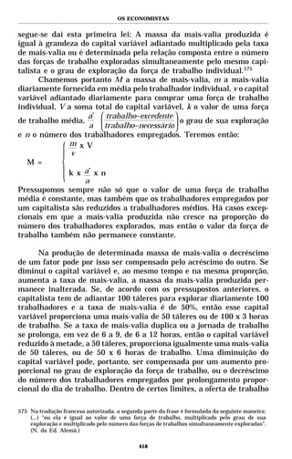 OS ECONOMISTAS


segue-se daí esta primeira lei: A massa da mais-valia produzida é
igual à grandeza do capital variável adiantado multiplicado pela taxa
de mais-valia ou é determinada pela relação composta entre o número
das forças de trabalho exploradas simultaneamente pelo mesmo capi-
talista e o grau de exploração da força de trabalho individual.575
      Chamemos portanto M a massa de mais-valia, m a mais-valia
diariamente fornecida em média pelo trabalhador individual, v o capital
variável adiantado diariamente para comprar uma força de trabalho
individual, V a soma total do capital variável, k o valor de uma força
                    a’  trabalho−excedente 
                    a  trabalho−necessário 
de trabalho média,                            o grau de sua exploração
                                           
e n o número dos trabalhadores empregados. Teremos então:
               m x V
               v
   M =
               k x a’ x n
                   a
Pressupomos sempre não só que o valor de uma força de trabalho
média é constante, mas também que os trabalhadores empregados por
um capitalista são reduzidos a trabalhadores médios. Há casos excep-
cionais em que a mais-valia produzida não cresce na proporção do
número dos trabalhadores explorados, mas então o valor da força de
trabalho também não permanece constante.

      Na produção de determinada massa de mais-valia o decréscimo
de um fator pode por isso ser compensado pelo acréscimo do outro. Se
diminui o capital variável e, ao mesmo tempo e na mesma proporção,
aumenta a taxa de mais-valia, a massa da mais-valia produzida per-
manece inalterada. Se, de acordo com os pressupostos anteriores, o
capitalista tem de adiantar 100 táleres para explorar diariamente 100
trabalhadores e a taxa de mais-valia é de 50%, então esse capital
variável proporciona uma mais-valia de 50 táleres ou de 100 x 3 horas
de trabalho. Se a taxa de mais-valia duplica ou a jornada de trabalho
se prolonga, em vez de 6 a 9, de 6 a 12 horas, então o capital variável
reduzido à metade, a 50 táleres, proporciona igualmente uma mais-valia
de 50 táleres, ou de 50 x 6 horas de trabalho. Uma diminuição do
capital variável pode, portanto, ser compensada por um aumento pro-
porcional no grau de exploração da força de trabalho, ou o decréscimo
do número dos trabalhadores empregados por prolongamento propor-
cional do dia de trabalho. Dentro de certos limites, a oferta de trabalho

575 Na tradução francesa autorizada, a segunda parte da frase é formulada da seguinte maneira:
    (...) “ou ela é igual ao valor de uma força de trabalho, multiplicado pelo grau de sua
    exploração e multiplicado pelo número das forças de trabalhos simultaneamente exploradas”.
    (N. da Ed. Alemã.)

                                             418
 