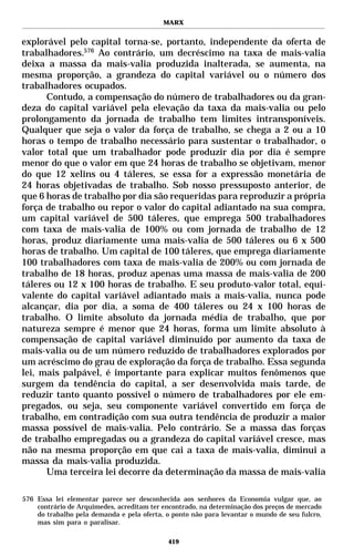 MARX


explorável pelo capital torna-se, portanto, independente da oferta de
trabalhadores.576 Ao contrário, um decréscimo na taxa de mais-valia
deixa a massa da mais-valia produzida inalterada, se aumenta, na
mesma proporção, a grandeza do capital variável ou o número dos
trabalhadores ocupados.
      Contudo, a compensação do número de trabalhadores ou da gran-
deza do capital variável pela elevação da taxa da mais-valia ou pelo
prolongamento da jornada de trabalho tem limites intransponíveis.
Qualquer que seja o valor da força de trabalho, se chega a 2 ou a 10
horas o tempo de trabalho necessário para sustentar o trabalhador, o
valor total que um trabalhador pode produzir dia por dia é sempre
menor do que o valor em que 24 horas de trabalho se objetivam, menor
do que 12 xelins ou 4 táleres, se essa for a expressão monetária de
24 horas objetivadas de trabalho. Sob nosso pressuposto anterior, de
que 6 horas de trabalho por dia são requeridas para reproduzir a própria
força de trabalho ou repor o valor do capital adiantado na sua compra,
um capital variável de 500 táleres, que emprega 500 trabalhadores
com taxa de mais-valia de 100% ou com jornada de trabalho de 12
horas, produz diariamente uma mais-valia de 500 táleres ou 6 x 500
horas de trabalho. Um capital de 100 táleres, que emprega diariamente
100 trabalhadores com taxa de mais-valia de 200% ou com jornada de
trabalho de 18 horas, produz apenas uma massa de mais-valia de 200
táleres ou 12 x 100 horas de trabalho. E seu produto-valor total, equi-
valente do capital variável adiantado mais a mais-valia, nunca pode
alcançar, dia por dia, a soma de 400 táleres ou 24 x 100 horas de
trabalho. O limite absoluto da jornada média de trabalho, que por
natureza sempre é menor que 24 horas, forma um limite absoluto à
compensação de capital variável diminuído por aumento da taxa de
mais-valia ou de um número reduzido de trabalhadores explorados por
um acréscimo do grau de exploração da força de trabalho. Essa segunda
lei, mais palpável, é importante para explicar muitos fenômenos que
surgem da tendência do capital, a ser desenvolvida mais tarde, de
reduzir tanto quanto possível o número de trabalhadores por ele em-
pregados, ou seja, seu componente variável convertido em força de
trabalho, em contradição com sua outra tendência de produzir a maior
massa possível de mais-valia. Pelo contrário. Se a massa das forças
de trabalho empregadas ou a grandeza do capital variável cresce, mas
não na mesma proporção em que cai a taxa de mais-valia, diminui a
massa da mais-valia produzida.
      Uma terceira lei decorre da determinação da massa de mais-valia

576 Essa lei elementar parece ser desconhecida aos senhores da Economia vulgar que, ao
    contrário de Arquimedes, acreditam ter encontrado, na determinação dos preços de mercado
    do trabalho pela demanda e pela oferta, o ponto não para levantar o mundo de seu fulcro,
    mas sim para o paralisar.

                                            419
 