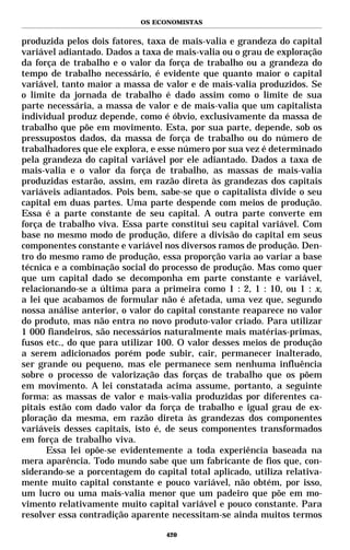 OS ECONOMISTAS


produzida pelos dois fatores, taxa de mais-valia e grandeza do capital
variável adiantado. Dados a taxa de mais-valia ou o grau de exploração
da força de trabalho e o valor da força de trabalho ou a grandeza do
tempo de trabalho necessário, é evidente que quanto maior o capital
variável, tanto maior a massa de valor e de mais-valia produzidos. Se
o limite da jornada de trabalho é dado assim como o limite de sua
parte necessária, a massa de valor e de mais-valia que um capitalista
individual produz depende, como é óbvio, exclusivamente da massa de
trabalho que põe em movimento. Esta, por sua parte, depende, sob os
pressupostos dados, da massa de força de trabalho ou do número de
trabalhadores que ele explora, e esse número por sua vez é determinado
pela grandeza do capital variável por ele adiantado. Dados a taxa de
mais-valia e o valor da força de trabalho, as massas de mais-valia
produzidas estarão, assim, em razão direta às grandezas dos capitais
variáveis adiantados. Pois bem, sabe-se que o capitalista divide o seu
capital em duas partes. Uma parte despende com meios de produção.
Essa é a parte constante de seu capital. A outra parte converte em
força de trabalho viva. Essa parte constitui seu capital variável. Com
base no mesmo modo de produção, difere a divisão do capital em seus
componentes constante e variável nos diversos ramos de produção. Den-
tro do mesmo ramo de produção, essa proporção varia ao variar a base
técnica e a combinação social do processo de produção. Mas como quer
que um capital dado se decomponha em parte constante e variável,
relacionando-se a última para a primeira como 1 : 2, 1 : 10, ou 1 : x,
a lei que acabamos de formular não é afetada, uma vez que, segundo
nossa análise anterior, o valor do capital constante reaparece no valor
do produto, mas não entra no novo produto-valor criado. Para utilizar
1 000 fiandeiros, são necessários naturalmente mais matérias-primas,
fusos etc., do que para utilizar 100. O valor desses meios de produção
a serem adicionados porém pode subir, cair, permanecer inalterado,
ser grande ou pequeno, mas ele permanece sem nenhuma influência
sobre o processo de valorização das forças de trabalho que os põem
em movimento. A lei constatada acima assume, portanto, a seguinte
forma: as massas de valor e mais-valia produzidas por diferentes ca-
pitais estão com dado valor da força de trabalho e igual grau de ex-
ploração da mesma, em razão direta às grandezas dos componentes
variáveis desses capitais, isto é, de seus componentes transformados
em força de trabalho viva.
      Essa lei opõe-se evidentemente a toda experiência baseada na
mera aparência. Todo mundo sabe que um fabricante de fios que, con-
siderando-se a porcentagem do capital total aplicado, utiliza relativa-
mente muito capital constante e pouco variável, não obtém, por isso,
um lucro ou uma mais-valia menor que um padeiro que põe em mo-
vimento relativamente muito capital variável e pouco constante. Para
resolver essa contradição aparente necessitam-se ainda muitos termos

                                  420
 