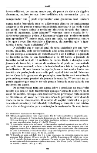 MARX


intermediários, do mesmo modo que, do ponto de vista da álgebra
elementar, muitos termos intermediários são necessários para se
                   0
compreender que       pode representar uma grandeza real. Embora
                   0
nunca tenha formulado essa lei, a Economia clássica instintivamente
apega-se a ela porque é uma conseqüência necessária da lei do valor
em geral. Procura salvá-la mediante abstração forçada das contra-
dições da aparência. Mais adiante577 veremos como a escola de Ri-
cardo tropeçou nessa pedra. A Economia vulgar que “realmente nada
tem aprendido”578 insiste aqui, como em tudo, na aparência, contra
a lei que a rege. Em oposição a Espinosa, ela acredita que “a igno-
rância é uma razão suficiente”.579
      O trabalho que o capital total de uma sociedade põe em movi-
mento, dia a dia, pode ser considerado uma única jornada de trabalho.
Se, por exemplo, o número de trabalhadores é de 1 milhão e a jornada
de trabalho média de um trabalhador é de 10 horas, a jornada de
trabalho social será de 10 milhões de horas. Dada a duração desta
jornada de trabalho, a massa de mais-valia só pode ser aumentada
por meio do aumento do número de trabalhadores, isto é, da população
trabalhadora. O crescimento da população constitui aqui o limite ma-
temático da produção de mais-valia pelo capital total social. Pelo con-
trário. Com dada grandeza da população, esse limite será constituído
pelo prolongamento possível da jornada de trabalho.580 Ver-se-á no ca-
pítulo seguinte que essa lei só vale para a forma da mais-valia de que
tratamos até agora.
      Da consideração feita até agora sobre a produção da mais-valia
resulta que não se pode transformar qualquer soma de dinheiro ou de
valor em capital, mas que essa transformação pressupõe certo mínimo
de dinheiro ou de valor de troca nas mãos do possuidor individual de
dinheiro ou de mercadorias. O mínimo de capital variável é o preço
de custo de uma força individual de trabalho que, durante o ano inteiro,
dia a dia, é desgastada para a obtenção de mais-valia. Se esse traba-

577 Pormenores sobre isso no Livro Quatro.
578 "Eles nada aprenderam e nada esqueceram", dito de Talleyrand sobre os emigrantes aris-
    tocráticos retornados à França depois da restauração do domínio dos Bourbons no ano de
    1815, que tentaram retomar sua propriedade fundiária e obrigar os camponeses a assumir
    de novo suas obrigações feudais. (N. da Ed. Alemã.)
579 "A ignorância é uma razão suficiente." — No apêndice à primeira parte de sua obra Ética,
    Espinosa fala de que a ignorância não é razão suficiente e com isso dirige-se contra os
    representantes da visão clerical-teleológica da Natureza, que colocam como causa das causas
    de todos os fenômenos a “vontade de Deus”, e cujo único argumento para isso era a apelação
    à ignorância de outras causas. (N. da Ed. Alemã.)
580 "O trabalho de uma sociedade, isto é, o tempo empregado na economia, representa uma
    grandeza dada, digamos 10 horas por dia de 1 milhão de pessoas ou 10 milhões de horas.
    (...) O capital é limitado em seu crescimento. Em cada período dado, esse limite consiste
    na extensão real do tempo empregado na economia." (An Essay in the Political Economy
    of Nations. Londres, 1821. p. 47-49.)

                                              421
 