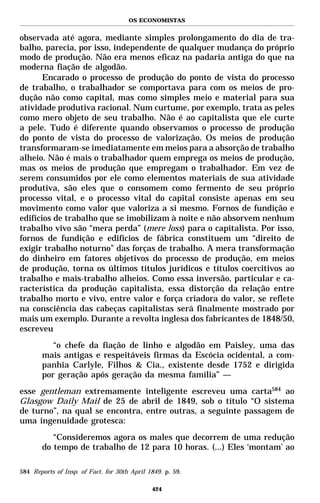 OS ECONOMISTAS


observada até agora, mediante simples prolongamento do dia de tra-
balho, parecia, por isso, independente de qualquer mudança do próprio
modo de produção. Não era menos eficaz na padaria antiga do que na
moderna fiação de algodão.
       Encarado o processo de produção do ponto de vista do processo
de trabalho, o trabalhador se comportava para com os meios de pro-
dução não como capital, mas como simples meio e material para sua
atividade produtiva racional. Num curtume, por exemplo, trata as peles
como mero objeto de seu trabalho. Não é ao capitalista que ele curte
a pele. Tudo é diferente quando observamos o processo de produção
do ponto de vista do processo de valorização. Os meios de produção
transformaram-se imediatamente em meios para a absorção de trabalho
alheio. Não é mais o trabalhador quem emprega os meios de produção,
mas os meios de produção que empregam o trabalhador. Em vez de
serem consumidos por ele como elementos materiais de sua atividade
produtiva, são eles que o consomem como fermento de seu próprio
processo vital, e o processo vital do capital consiste apenas em seu
movimento como valor que valoriza a si mesmo. Fornos de fundição e
edifícios de trabalho que se imobilizam à noite e não absorvem nenhum
trabalho vivo são “mera perda” (mere loss) para o capitalista. Por isso,
fornos de fundição e edifícios de fábrica constituem um “direito de
exigir trabalho noturno” das forças de trabalho. A mera transformação
do dinheiro em fatores objetivos do processo de produção, em meios
de produção, torna os últimos títulos jurídicos e títulos coercitivos ao
trabalho e mais-trabalho alheios. Como essa inversão, particular e ca-
racterística da produção capitalista, essa distorção da relação entre
trabalho morto e vivo, entre valor e força criadora do valor, se reflete
na consciência das cabeças capitalistas será finalmente mostrado por
mais um exemplo. Durante a revolta inglesa dos fabricantes de 1848/50,
escreveu
          “o chefe da fiação de linho e algodão em Paisley, uma das
       mais antigas e respeitáveis firmas da Escócia ocidental, a com-
       panhia Carlyle, Filhos & Cia., existente desde 1752 e dirigida
       por geração após geração da mesma família” —
esse gentleman extremamente inteligente escreveu uma carta584 ao
Glasgow Daily Mail de 25 de abril de 1849, sob o título “O sistema
de turno”, na qual se encontra, entre outras, a seguinte passagem de
uma ingenuidade grotesca:
          “Consideremos agora os males que decorrem de uma redução
       do tempo de trabalho de 12 para 10 horas. (...) Eles ‘montam’ ao

584 Reports of Insp. of Fact. for 30th April 1849. p. 59.

                                              424
 