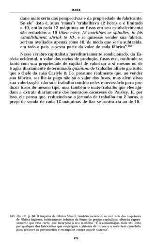 MARX


       dano mais sério das perspectivas e da propriedade do fabricante.
       Se ele” (isto é, suas “mãos”) “trabalhava 12 horas e é limitado
       a 10, então cada 12 máquinas ou fusos em seu estabelecimento
       são reduzidos a 10 (then every 12 machines or spindles, in his
       establishment, shrink to 10), e se quisesse vender sua fábrica,
       seriam avaliados apenas como 10, de modo que seria subtraída,
       em todo o país, a sexta parte do valor de cada fábrica”.585
       Nesse cérebro capitalista hereditariamente condicionado, da Es-
cócia ocidental, o valor dos meios de produção, fusos etc., confunde-se
tanto com sua propriedade de capital de valorizar a si mesmo ou de
tragar diariamente determinado quantum de trabalho alheio gratuito,
que o chefe da casa Carlyle & Co. presume realmente que, ao vender
sua fábrica, ser-lhe-ia pago não só o valor dos fusos, mas além disso
sua valorização, não só o trabalho contido neles e necessário para pro-
duzir fusos do mesmo tipo, mas também o mais-trabalho que eles aju-
dam a extrair diariamente dos honrados escoceses de Paisley. E, por
isso, ele pensa que, reduzindo-se a jornada de trabalho em 2 horas, o
preço de venda de cada 12 máquinas de fiar se contrairia ao de 10.




585 Op. cit., p. 60. O inspetor de fábrica Stuart, também escocês e, ao contrário dos inspetores
    de fábrica ingleses, inteiramente imbuído da forma de pensar capitalista, observa expres-
    samente que essa carta, que incorpora a seu relatório, “É a comunicação mais útil feita
    por qualquer dos fabricantes que empregam o sistema de turnos e a mais bem concebida
    para remover os preconceitos e escrúpulos contra aquele sistema”.

                                              425
 