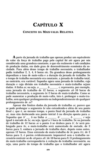 CAPÍTULO X
               CONCEITO DA MAIS-VALIA RELATIVA




      A parte da jornada de trabalho que apenas produz um equivalente
do valor da força de trabalho pago pelo capital foi até agora por nós
considerada uma grandeza constante, o que ela realmente é sob condições
de produção dadas, em dado grau de desenvolvimento econômico da so-
ciedade. Para além desse tempo de trabalho necessário, o trabalhador
podia trabalhar 2, 3, 4, 6 horas etc. Da grandeza desse prolongamento
dependiam a taxa de mais-valia e a duração da jornada de trabalho. Se
o tempo de trabalho necessário era constante, a jornada de trabalho total,
ao contrário, era variável. Suponha agora uma jornada de trabalho, cuja
duração e cuja divisão em trabalho necessário e mais-trabalho sejam
dadas. A linha ac, ou seja, a         b        c, representa, por exemplo,
uma jornada de trabalho de 12 horas; o segmento ab 10 horas de
trabalho necessário, o segmento bc 2 horas de mais-trabalho. Como se
pode aumentar a produção de mais-valia, isto é, prolongar o mais-tra-
balho, sem qualquer prolongamento ou independentemente de qualquer
prolongamento de ac?
      Apesar dos limites dados da jornada de trabalho ac, parece que
se pode prolongar o segmento bc não estendendo-o além de seu ponto
final c, que é, ao mesmo tempo, o ponto final da jornada de trabalho
ac, mas sim deslocando seu ponto inicial b na direção oposta para a.
Suponha que b’        b na linha a            b’          b          c seja
igual à metade de bc, ou seja, igual a 1 hora de trabalho. Se na jornada
de trabalho de 12 horas ac o ponto b se desloca para b’, bc será pro-
longado para bc, o mais-trabalho será aumentado de metade, de 2
horas para 3, embora a jornada de trabalho dure, depois como antes,
apenas 12 horas. Essa extensão do mais-trabalho de bc para b’c, de 2
horas para 3, é porém evidentemente impossível sem o trabalho ne-
cessário contrair-se de ab para ab’, de 10 horas para 9. O prolongamento
do mais-trabalho corresponderia à redução do trabalho necessário, ou
seja, uma parte do tempo de trabalho que o trabalhador até agora

                                    429
 