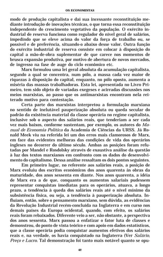 OS ECONOMISTAS


modo de produção capitalista e daí sua incessante reconstituição me-
diante introdução de inovações técnicas, o que torna essa reconstituição
independente do crescimento vegetativo da população. O exército in-
dustrial de reserva funciona como regulador do nível geral de salários,
impedindo que se eleve acima do valor da força de trabalho ou, se
possível e de preferência, situando-o abaixo desse valor. Outra função
do exército industrial de reserva consiste em colocar à disposição do
capital a mão-de-obra suplementar de que carece nos momentos de
brusca expansão produtiva, por motivo de abertura de novos mercados,
de ingresso na fase de auge do ciclo econômico etc.
      Marx formulou uma lei geral absoluta da acumulação capitalista,
segundo a qual se concentra, num pólo, a massa cada vez maior de
riquezas à disposição do capital, enquanto, no pólo oposto, aumenta a
miséria das massas trabalhadoras. Esta lei, apresentada no Livro Pri-
meiro, tem sido objeto de variadas exegeses e acirradas discussões nos
meios marxistas, ao passo que os antimarxistas encontram nela rei-
terado motivo para contestação.
      Certa parte dos marxistas interpretou a formulação marxiana
no sentido de inelutável pauperização absoluta ou queda secular do
padrão da existência material da classe operária no regime capitalista,
inclusive sob o aspecto dos salários reais, que tenderiam a ser cada
vez mais baixos, conforme sustentam, por exemplo, os autores do Ma-
nual de Economia Política da Academia de Ciências da URSS. Já Ro-
nald Meek viu na referida lei um dos erros mais clamorosos de Marx,
em face das evidentes melhoras das condições de vida dos operários
ingleses no decorrer do último século. Ambas as posições foram refu-
tadas por Mandel e Rosdolsky através de exaustiva análise da questão
à luz dos textos marxianos em confronto com os dados do desenvolvi-
mento do capitalismo. Dessa análise ressaltam os dois pontos seguintes.
      Em primeiro lugar, no referente aos salários reais, a posição de
Marx evoluiu dos escritos econômicos dos anos quarenta às obras da
maturidade, dos anos sessenta em diante. Nos anos quarenta, a idéia
de Marx era a de que, conquanto os aumentos salariais pudessem
representar conquistas imediatas para os operários, atuava, a longo
prazo, a tendência à queda dos salários reais até o nível mínimo da
subsistência física, ou seja, a tendência à pauperização absoluta. In-
fluíam, então, sobre o pensamento marxiano, sem dúvida, as evidências
da Revolução Industrial recém-concluída na Inglaterra e em curso nos
demais países da Europa ocidental, quando, com efeito, os salários
reais foram rebaixados. Diferente veio a ser, não obstante, a perspectiva
dos anos sessenta. Marx passou a enfatizar o fator luta de classes e
demonstrou, do ponto de vista teórico e com apoio em dados estatísticos,
que a classe operária podia conquistar aumentos efetivos dos salários
reais e, na verdade, os havia conquistado na Inglaterra (Ver Salário,
Preço e Lucro. Tal demonstração foi tanto mais notável quanto se opu-

                                   42
 