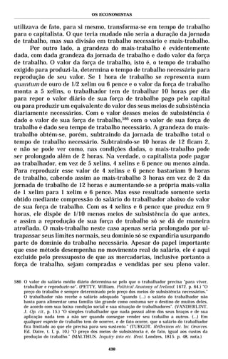 OS ECONOMISTAS


utilizava de fato, para si mesmo, transforma-se em tempo de trabalho
para o capitalista. O que teria mudado não seria a duração da jornada
de trabalho, mas sua divisão em trabalho necessário e mais-trabalho.
      Por outro lado, a grandeza do mais-trabalho é evidentemente
dada, com dada grandeza da jornada de trabalho e dado valor da força
de trabalho. O valor da força de trabalho, isto é, o tempo de trabalho
exigido para produzi-la, determina o tempo de trabalho necessário para
reprodução de seu valor. Se 1 hora de trabalho se representa num
quantum de ouro de 1/2 xelim ou 6 pence e o valor da força de trabalho
monta a 5 xelins, o trabalhador tem de trabalhar 10 horas por dia
para repor o valor diário de sua força de trabalho pago pelo capital
ou para produzir um equivalente do valor dos seus meios de subsistência
diariamente necessários. Com o valor desses meios de subsistência é
dado o valor de sua força de trabalho,586 com o valor de sua força de
trabalho é dado seu tempo de trabalho necessário. A grandeza do mais-
trabalho obtém-se, porém, subtraindo da jornada de trabalho total o
tempo de trabalho necessário. Subtraindo-se 10 horas de 12 ficam 2,
e não se pode ver como, nas condições dadas, o mais-trabalho pode
ser prolongado além de 2 horas. Na verdade, o capitalista pode pagar
ao trabalhador, em vez de 5 xelins, 4 xelins e 6 pence ou menos ainda.
Para reproduzir esse valor de 4 xelins e 6 pence bastariam 9 horas
de trabalho, cabendo assim ao mais-trabalho 3 horas em vez de 2 da
jornada de trabalho de 12 horas e aumentando-se a própria mais-valia
de 1 xelim para 1 xelim e 6 pence. Mas esse resultado somente seria
obtido mediante compressão do salário do trabalhador abaixo do valor
de sua força de trabalho. Com os 4 xelins e 6 pence que produz em 9
horas, ele dispõe de 1/10 menos meios de subsistência do que antes,
e assim a reprodução de sua força de trabalho só se dá de maneira
atrofiada. O mais-trabalho neste caso apenas seria prolongado por ul-
trapassar seus limites normais, seu domínio só se expandiria usurpando
parte do domínio do trabalho necessário. Apesar do papel importante
que esse método desempenha no movimento real do salário, ele é aqui
excluído pelo pressuposto de que as mercadorias, inclusive portanto a
força de trabalho, sejam compradas e vendidas por seu pleno valor.

586 O valor do salário médio diário determina-se pelo que o trabalhador precisa “para viver,
    trabalhar e reproduzir-se”. (PETTY, William. Political Anatomy of Ireland. 1672. p. 64.) “O
    preço do trabalho é sempre determinado pelo preço dos meios de subsistência necessários.”
    O trabalhador não recebe o salário adequado “quando (...) o salário do trabalhador não
    basta para alimentar uma família tão grande como costuma ser o destino de muitos deles,
    de acordo com sua baixa condição social e sua situação de trabalhadores”. (VANDERLINT,
    J. Op. cit., p. 15.) “O simples trabalhador que nada possui além dos seus braços e de sua
    aplicação nada tem a não ser quando consegue vender seu trabalho a outros. (...) Em
    qualquer espécie de trabalho tem de ocorrer, e de fato ocorre, que o salário do trabalhador
    fica limitado ao que ele precisa para seu sustento.” (TURGOT. Réflexions etc. In: Oeuvres.
    Ed. Daire, t. I, p. 10.) “O preço dos meios de subsistência é, de fato, igual aos custos da
    produção do trabalho.” (MALTHUS. Inquiry into etc. Rent. Londres, 1815. p. 48, nota.)

                                              430
 