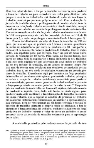 MARX


Uma vez admitido isso, o tempo de trabalho necessário para produzir
a força de trabalho ou para reproduzir seu valor pode diminuir, não
porque o salário do trabalhador cai abaixo do valor de sua força de
trabalho, mas só porque esse próprio valor cai. Com a duração da
jornada de trabalho dada o prolongamento do mais-trabalho tem de
decorrer da redução do trabalho necessário e não do contrário, ou seja,
a redução do trabalho necessário do prolongamento do mais-trabalho.
Em nosso exemplo, o valor da força de trabalho realmente tem de cair
de 1/10 para que o tempo de trabalho necessário diminua de 1/10, de 10
horas para 9, e assim se prolongue o mais-trabalho de 2 horas para 3.
      Porém, tal diminuição do valor da força de trabalho de 1/10 re-
quer, por sua vez, que se produza em 9 horas a mesma quantidade
de meios de subsistência que antes se produzia em 10. Isso porém é
impossível, sem aumentar a força produtiva do trabalho. Com os meios
dados, um sapateiro pode, por exemplo, fazer um par de botas numa
jornada de trabalho de 12 horas. Para fazer, no mesmo tempo, dois
pares de botas, tem de duplicar-se a força produtiva de seu trabalho,
e ela não pode duplicar-se sem alteração em seus meios de trabalho
ou em seu método de trabalho, ou em ambos ao mesmo tempo. Por
isso tem de ocorrer uma revolução nas condições de produção de seu
trabalho, isto é, em seu modo de produção, e portanto no próprio pro-
cesso de trabalho. Entendemos aqui por aumento da força produtiva
do trabalho em geral uma alteração no processo de trabalho, pela qual
se reduz o tempo de trabalho socialmente necessário para produzir
uma mercadoria, que um menor quantum de trabalho adquira portanto
a força para produzir um maior quantum de valor de uso.587 Enquanto
pois na produção da mais-valia, na forma até aqui considerada, o modo
de produção é suposto como dado, não basta de modo algum, para
produzir mais-valia mediante a transformação do trabalho necessário
em mais-trabalho, que o capital se apodere do processo de trabalho
em sua forma historicamente herdada ou já existente, e apenas alongue
sua duração. Tem de revolucionar as condições técnicas e sociais do
processo de trabalho, portanto o próprio modo de produção, a fim de
aumentar a força produtiva do trabalho, mediante o aumento da força
produtiva do trabalho reduzir o valor da força de trabalho, e assim
encurtar parte da jornada de trabalho necessária para a reprodução
deste valor.

       A mais-valia produzida pelo prolongamento da jornada de tra-

587 "Quando os ofícios se aperfeiçoam, isso não significa outra coisa que a descoberta de novos
    caminhos para que se possa fabricar um produto com menos pessoas ou (o que é o mesmo)
    em menos tempo que antes." (GALIANI. Op. cit., p. 158-159.) “A redução dos custos da
    produção não pode ser outra coisa senão a economia da quantidade de trabalho aplicada
    na produção.” (SISMONDI. Études etc. t. I, p. 22.)

                                              431
 