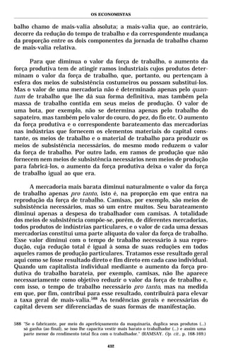 OS ECONOMISTAS


balho chamo de mais-valia absoluta; a mais-valia que, ao contrário,
decorre da redução do tempo de trabalho e da correspondente mudança
da proporção entre os dois componentes da jornada de trabalho chamo
de mais-valia relativa.

      Para que diminua o valor da força de trabalho, o aumento da
força produtiva tem de atingir ramos industriais cujos produtos deter-
minam o valor da força de trabalho, que, portanto, ou pertençam à
esfera dos meios de subsistência costumeiros ou possam substituí-los.
Mas o valor de uma mercadoria não é determinado apenas pelo quan-
tum de trabalho que lhe dá sua forma definitiva, mas também pela
massa de trabalho contida em seus meios de produção. O valor de
uma bota, por exemplo, não se determina apenas pelo trabalho do
sapateiro, mas também pelo valor do couro, do pez, do fio etc. O aumento
da força produtiva e o correspondente barateamento das mercadorias
nas indústrias que fornecem os elementos materiais do capital cons-
tante, os meios de trabalho e o material de trabalho para produzir os
meios de subsistência necessários, do mesmo modo reduzem o valor
da força de trabalho. Por outro lado, em ramos de produção que não
fornecem nem meios de subsistência necessários nem meios de produção
para fabricá-los, o aumento da força produtiva deixa o valor da força
de trabalho igual ao que era.

      A mercadoria mais barata diminui naturalmente o valor da força
de trabalho apenas pro tanto, isto é, na proporção em que entra na
reprodução da força de trabalho. Camisas, por exemplo, são meios de
subsistência necessários, mas só um entre muitos. Seu barateamento
diminui apenas a despesa do trabalhador com camisas. A totalidade
dos meios de subsistência compõe-se, porém, de diferentes mercadorias,
todos produtos de indústrias particulares, e o valor de cada uma dessas
mercadorias constitui uma parte alíquota do valor da força de trabalho.
Esse valor diminui com o tempo de trabalho necessário à sua repro-
dução, cuja redução total é igual à soma de suas reduções em todos
aqueles ramos de produção particulares. Tratamos esse resultado geral
aqui como se fosse resultado direto e fim direto em cada caso individual.
Quando um capitalista individual mediante o aumento da força pro-
dutiva do trabalho barateia, por exemplo, camisas, não lhe aparece
necessariamente como objetivo reduzir o valor da força de trabalho e,
com isso, o tempo de trabalho necessário pro tanto, mas na medida
em que, por fim, contribui para esse resultado, contribuirá para elevar
a taxa geral de mais-valia.588 As tendências gerais e necessárias do
capital devem ser diferenciadas de suas formas de manifestação.

588 "Se o fabricante, por meio do aperfeiçoamento da maquinaria, duplica seus produtos (...)
    só ganha (ao final), se isso lhe capacita vestir mais barato o trabalhador (...) e assim uma
    parte menor do rendimento total fica com o trabalhador." (RAMSAY. Op. cit., p. 168-169.)

                                              432
 