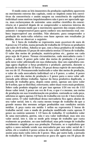 MARX


      O modo como as leis imanentes da produção capitalista aparecem
no movimento externo dos capitais, como se impõem como leis coerci-
tivas da concorrência e assim surgem na consciência do capitalista
individual como motivos impulsionadores não é para ser apreciado ago-
ra, mas esclareçamos de antemão: uma análise científica da concor-
rência só é possível depois de se compreender a natureza interna do
capital, do mesmo modo que o movimento aparente dos corpos celestes
somente é compreensível para quem conhece seu movimento real, em-
bora imperceptível aos sentidos. Não obstante, para compreender a
produção da mais-valia relativa com base apenas nos resultados já
obtidos, deve-se observar o seguinte.
      Se 1 hora de trabalho se representa num quantum de ouro de
6 pence ou 1/2 xelim, numa jornada de trabalho de 12 horas se produzirá
um valor de 6 xelins. Admita-se que, com a força produtiva de trabalho
dada, se produzam 12 peças de mercadoria nestas 12 horas de trabalho.
O valor dos meios de produção, matéria-prima etc., gastos em cada
peça seja de 6 pence. Nessas circunstâncias, cada mercadoria custa 1
xelim, a saber, 6 pence pelo valor dos meios de produção e 6 pence
pelo novo valor adicionado em sua elaboração. Que um capitalista con-
siga agora duplicar a força produtiva e produzir, portanto, durante a
jornada de trabalho de 12 horas, 24 peças dessa espécie de mercadoria,
em vez de 12. Permanecendo inalterado o valor dos meios de produção,
o valor de cada mercadoria individual cai a 9 pence, a saber, 6 pence
para o valor dos meios de produção e 3 pence para o novo valor adi-
cionado pelo último trabalho. Apesar da força produtiva duplicada, a
jornada de trabalho gera, depois como antes, apenas um novo valor
de 6 xelins, que se distribui, entretanto, sobre duas vezes mais produtos.
Sobre cada produto singular cai por isso apenas 1/24 em vez de 1/12
desse valor total, 3 pence em vez de 6 ou, o que é o mesmo, aos meios
de produção em sua transformação em produto, contando-se cada peça,
adiciona-se agora apenas 1/2 hora de trabalho em vez de 1 hora inteira,
como antes. O valor individual dessa mercadoria fica agora abaixo de
seu valor social, isto é, ela custa menos tempo de trabalho do que a
grande massa dos mesmos artigos produzidos nas condições sociais
médias. A peça custa em média 1 xelim ou representa 2 horas de
trabalho social; com o modo de produção modificado custa apenas 9
pence ou contém somente 1 1/2 hora de trabalho. O verdadeiro valor
de uma mercadoria, porém, não é seu valor individual, mas sim seu
valor social, isto é, não se mede pelo tempo de trabalho que custa
realmente ao produtor, no caso individual, mas pelo tempo de trabalho
socialmente exigido para sua produção. Portanto, se o capitalista que
aplica o novo método vende sua mercadoria por seu valor social de 1
xelim, ele a venderá 3 pence acima de seu valor individual, realizando
assim uma mais-valia extra de 3 pence. Mas, por outro lado, a jornada
de trabalho de 12 horas representa-se para ele agora em 24 peças de

                                   433
 