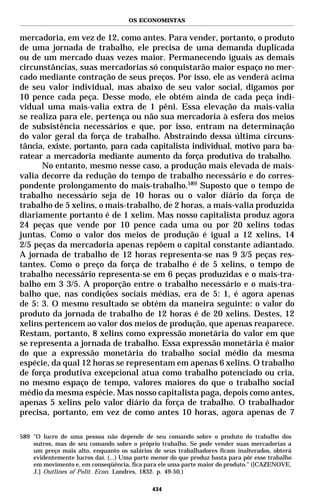 OS ECONOMISTAS


mercadoria, em vez de 12, como antes. Para vender, portanto, o produto
de uma jornada de trabalho, ele precisa de uma demanda duplicada
ou de um mercado duas vezes maior. Permanecendo iguais as demais
circunstâncias, suas mercadorias só conquistarão maior espaço no mer-
cado mediante contração de seus preços. Por isso, ele as venderá acima
de seu valor individual, mas abaixo de seu valor social, digamos por
10 pence cada peça. Desse modo, ele obtém ainda de cada peça indi-
vidual uma mais-valia extra de 1 pêni. Essa elevação da mais-valia
se realiza para ele, pertença ou não sua mercadoria à esfera dos meios
de subsistência necessários e que, por isso, entram na determinação
do valor geral da força de trabalho. Abstraindo dessa última circuns-
tância, existe, portanto, para cada capitalista individual, motivo para ba-
ratear a mercadoria mediante aumento da força produtiva do trabalho.
      No entanto, mesmo nesse caso, a produção mais elevada de mais-
valia decorre da redução do tempo de trabalho necessário e do corres-
pondente prolongamento do mais-trabalho.589 Suposto que o tempo de
trabalho necessário seja de 10 horas ou o valor diário da força de
trabalho de 5 xelins, o mais-trabalho, de 2 horas, a mais-valia produzida
diariamente portanto é de 1 xelim. Mas nosso capitalista produz agora
24 peças que vende por 10 pence cada uma ou por 20 xelins todas
juntas. Como o valor dos meios de produção é igual a 12 xelins, 14
2/5 peças da mercadoria apenas repõem o capital constante adiantado.
A jornada de trabalho de 12 horas representa-se nas 9 3/5 peças res-
tantes. Como o preço da força de trabalho é de 5 xelins, o tempo de
trabalho necessário representa-se em 6 peças produzidas e o mais-tra-
balho em 3 3/5. A proporção entre o trabalho necessário e o mais-tra-
balho que, nas condições sociais médias, era de 5: 1, é agora apenas
de 5: 3. O mesmo resultado se obtém da maneira seguinte: o valor do
produto da jornada de trabalho de 12 horas é de 20 xelins. Destes, 12
xelins pertencem ao valor dos meios de produção, que apenas reaparece.
Restam, portanto, 8 xelins como expressão monetária do valor em que
se representa a jornada de trabalho. Essa expressão monetária é maior
do que a expressão monetária do trabalho social médio da mesma
espécie, da qual 12 horas se representam em apenas 6 xelins. O trabalho
de força produtiva excepcional atua como trabalho potenciado ou cria,
no mesmo espaço de tempo, valores maiores do que o trabalho social
médio da mesma espécie. Mas nosso capitalista paga, depois como antes,
apenas 5 xelins pelo valor diário da força de trabalho. O trabalhador
precisa, portanto, em vez de como antes 10 horas, agora apenas de 7

589 "O lucro de uma pessoa não depende de seu comando sobre o produto do trabalho dos
    outros, mas de seu comando sobre o próprio trabalho. Se pode vender suas mercadorias a
    um preço mais alto, enquanto os salários de seus trabalhadores ficam inalterados, obterá
    evidentemente lucros daí. (...) Uma parte menor do que produz basta para pôr esse trabalho
    em movimento e, em conseqüência, fica para ele uma parte maior do produto." ([CAZENOVE,
    J.] Outlines of Polit. Econ. Londres, 1832. p. 49-50.)

                                             434
 