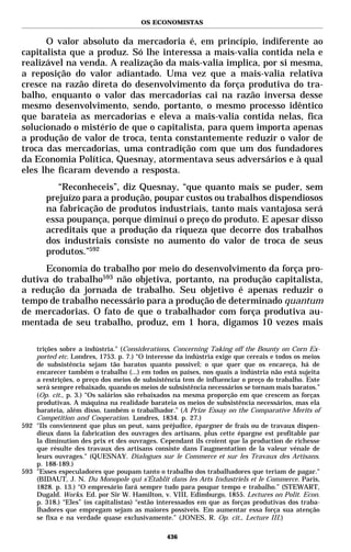 OS ECONOMISTAS


      O valor absoluto da mercadoria é, em princípio, indiferente ao
capitalista que a produz. Só lhe interessa a mais-valia contida nela e
realizável na venda. A realização da mais-valia implica, por si mesma,
a reposição do valor adiantado. Uma vez que a mais-valia relativa
cresce na razão direta do desenvolvimento da força produtiva do tra-
balho, enquanto o valor das mercadorias cai na razão inversa desse
mesmo desenvolvimento, sendo, portanto, o mesmo processo idêntico
que barateia as mercadorias e eleva a mais-valia contida nelas, fica
solucionado o mistério de que o capitalista, para quem importa apenas
a produção de valor de troca, tenta constantemente reduzir o valor de
troca das mercadorias, uma contradição com que um dos fundadores
da Economia Política, Quesnay, atormentava seus adversários e à qual
eles lhe ficaram devendo a resposta.
           “Reconheceis”, diz Quesnay, “que quanto mais se puder, sem
        prejuízo para a produção, poupar custos ou trabalhos dispendiosos
        na fabricação de produtos industriais, tanto mais vantajosa será
        essa poupança, porque diminui o preço do produto. E apesar disso
        acreditais que a produção da riqueza que decorre dos trabalhos
        dos industriais consiste no aumento do valor de troca de seus
        produtos.”592
     Economia do trabalho por meio do desenvolvimento da força pro-
dutiva do trabalho593 não objetiva, portanto, na produção capitalista,
a redução da jornada de trabalho. Seu objetivo é apenas reduzir o
tempo de trabalho necessário para a produção de determinado quantum
de mercadorias. O fato de que o trabalhador com força produtiva au-
mentada de seu trabalho, produz, em 1 hora, digamos 10 vezes mais

    trições sobre a indústria." (Considerations, Concerning Taking off the Bounty on Corn Ex-
    ported etc. Londres, 1753. p. 7.) “O interesse da indústria exige que cereais e todos os meios
    de subsistência sejam tão baratos quanto possível; o que quer que os encareça, há de
    encarecer também o trabalho (...) em todos os países, nos quais a indústria não está sujeita
    a restrições, o preço dos meios de subsistência tem de influenciar o preço do trabalho. Este
    será sempre rebaixado, quando os meios de subsistência necessários se tornam mais baratos.”
    (Op. cit., p. 3.) “Os salários são rebaixados na mesma proporção em que crescem as forças
    produtivas. A máquina na realidade barateia os meios de subsistência necessários, mas ela
    barateia, além disso, também o trabalhador.” (A Prize Essay on the Comparative Merits of
    Competition and Cooperation. Londres, 1834. p. 27.)
592 "Ils conviennent que plus on peut, sans préjudice, épargner de frais ou de travaux dispen-
    dieux dans la fabrication des ouvrages des artisans, plus cette épargne est profitable par
    la diminution des prix et des ouvrages. Cependant ils croient que la production de richesse
    que résulte des travaux des artisans consiste dans l’augmentation de la valeur vénale de
    leurs ouvrages." (QUESNAY. Dialogues sur le Commerce et sur les Travaux des Artisans.
    p. 188-189.)
593 "Esses especuladores que poupam tanto o trabalho dos trabalhadores que teriam de pagar."
    (BIDAUT, J. N. Du Monopole qui s’Établit dans les Arts Industriels et le Commerce. Paris,
    1828. p. 13.) “O empresário fará sempre tudo para poupar tempo e trabalho.” (STEWART,
    Dugald. Works. Ed. por Sir W. Hamilton, v. VIII, Edimburgo, 1855. Lectures on Polit. Econ.
    p. 318.) “Eles” (os capitalistas) “estão interessados em que as forças produtivas dos traba-
    lhadores que empregam sejam as maiores possíveis. Em aumentar essa força sua atenção
    se fixa e na verdade quase exclusivamente.” (JONES, R. Op. cit., Lecture III.)

                                               436
 
