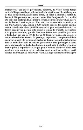 MARX


mercadorias que antes, precisando, portanto, 10 vezes menos tempo
de trabalho para cada peça de mercadoria, não impede, de modo algum,
de fazê-lo trabalhar, assim como antes, 12 horas e produzir, nestas 12
horas, 1 200 peças em vez de como antes 120. Sua jornada de trabalho
até pode ser prolongada, ao mesmo tempo, de modo que produza agora,
em 14 horas, 1 400 peças etc. Por isso, nos economistas da estirpe de
um MacCulloch, Ure, Senior e tutti quanti, pode-se ler, numa página,
que o trabalhador deve gratidão ao capital pelo desenvolvimento das
forças produtivas, porque este reduz o tempo de trabalho necessário,
e na página seguinte, que ele deve manifestar essa gratidão passando
a trabalhar, em vez de 10, 15 horas. O desenvolvimento da força pro-
dutiva do trabalho, no seio da produção capitalista, tem por finalidade
encurtar a parte da jornada de trabalho durante a qual o trabalhador
tem de trabalhar para si mesmo, justamente para prolongar a outra
parte da jornada do trabalho durante a qual pode trabalhar gratuita-
mente para o capitalista. Até que ponto pode-se alcançar ainda esse
resultado sem baratear as mercadorias, mostrar-se-á nos métodos parti-
culares de produção da mais-valia relativa, a cujo exame passamos agora.




                                  437
 