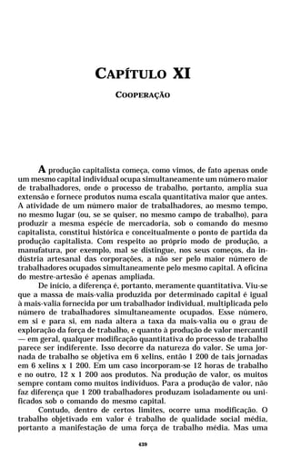 CAPÍTULO XI
                            COOPERAÇÃO




      A produção capitalista começa, como vimos, de fato apenas onde
um mesmo capital individual ocupa simultaneamente um número maior
de trabalhadores, onde o processo de trabalho, portanto, amplia sua
extensão e fornece produtos numa escala quantitativa maior que antes.
A atividade de um número maior de trabalhadores, ao mesmo tempo,
no mesmo lugar (ou, se se quiser, no mesmo campo de trabalho), para
produzir a mesma espécie de mercadoria, sob o comando do mesmo
capitalista, constitui histórica e conceitualmente o ponto de partida da
produção capitalista. Com respeito ao próprio modo de produção, a
manufatura, por exemplo, mal se distingue, nos seus começos, da in-
dústria artesanal das corporações, a não ser pelo maior número de
trabalhadores ocupados simultaneamente pelo mesmo capital. A oficina
do mestre-artesão é apenas ampliada.
      De início, a diferença é, portanto, meramente quantitativa. Viu-se
que a massa de mais-valia produzida por determinado capital é igual
à mais-valia fornecida por um trabalhador individual, multiplicada pelo
número de trabalhadores simultaneamente ocupados. Esse número,
em si e para si, em nada altera a taxa da mais-valia ou o grau de
exploração da força de trabalho, e quanto à produção de valor mercantil
— em geral, qualquer modificação quantitativa do processo de trabalho
parece ser indiferente. Isso decorre da natureza do valor. Se uma jor-
nada de trabalho se objetiva em 6 xelins, então 1 200 de tais jornadas
em 6 xelins x 1 200. Em um caso incorporam-se 12 horas de trabalho
e no outro, 12 x 1 200 aos produtos. Na produção de valor, os muitos
sempre contam como muitos indivíduos. Para a produção de valor, não
faz diferença que 1 200 trabalhadores produzam isoladamente ou uni-
ficados sob o comando do mesmo capital.
      Contudo, dentro de certos limites, ocorre uma modificação. O
trabalho objetivado em valor é trabalho de qualidade social média,
portanto a manifestação de uma força de trabalho média. Mas uma

                                  439
 