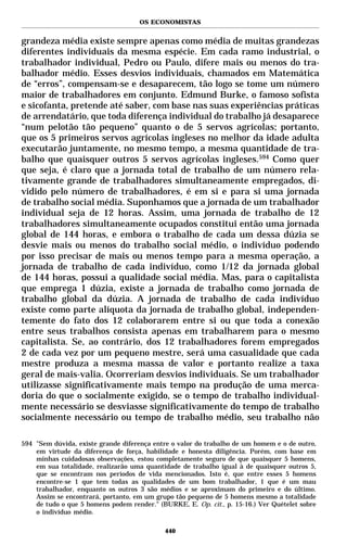 OS ECONOMISTAS


grandeza média existe sempre apenas como média de muitas grandezas
diferentes individuais da mesma espécie. Em cada ramo industrial, o
trabalhador individual, Pedro ou Paulo, difere mais ou menos do tra-
balhador médio. Esses desvios individuais, chamados em Matemática
de “erros”, compensam-se e desaparecem, tão logo se tome um número
maior de trabalhadores em conjunto. Edmund Burke, o famoso sofista
e sicofanta, pretende até saber, com base nas suas experiências práticas
de arrendatário, que toda diferença individual do trabalho já desaparece
“num pelotão tão pequeno” quanto o de 5 servos agrícolas; portanto,
que os 5 primeiros servos agrícolas ingleses no melhor da idade adulta
executarão juntamente, no mesmo tempo, a mesma quantidade de tra-
balho que quaisquer outros 5 servos agrícolas ingleses.594 Como quer
que seja, é claro que a jornada total de trabalho de um número rela-
tivamente grande de trabalhadores simultaneamente empregados, di-
vidido pelo número de trabalhadores, é em si e para si uma jornada
de trabalho social média. Suponhamos que a jornada de um trabalhador
individual seja de 12 horas. Assim, uma jornada de trabalho de 12
trabalhadores simultaneamente ocupados constitui então uma jornada
global de 144 horas, e embora o trabalho de cada um dessa dúzia se
desvie mais ou menos do trabalho social médio, o indivíduo podendo
por isso precisar de mais ou menos tempo para a mesma operação, a
jornada de trabalho de cada indivíduo, como 1/12 da jornada global
de 144 horas, possui a qualidade social média. Mas, para o capitalista
que emprega 1 dúzia, existe a jornada de trabalho como jornada de
trabalho global da dúzia. A jornada de trabalho de cada indivíduo
existe como parte alíquota da jornada de trabalho global, independen-
temente do fato dos 12 colaborarem entre si ou que toda a conexão
entre seus trabalhos consista apenas em trabalharem para o mesmo
capitalista. Se, ao contrário, dos 12 trabalhadores forem empregados
2 de cada vez por um pequeno mestre, será uma casualidade que cada
mestre produza a mesma massa de valor e portanto realize a taxa
geral de mais-valia. Ocorreriam desvios individuais. Se um trabalhador
utilizasse significativamente mais tempo na produção de uma merca-
doria do que o socialmente exigido, se o tempo de trabalho individual-
mente necessário se desviasse significativamente do tempo de trabalho
socialmente necessário ou tempo de trabalho médio, seu trabalho não

594 "Sem dúvida, existe grande diferença entre o valor do trabalho de um homem e o de outro,
    em virtude da diferença de força, habilidade e honesta diligência. Porém, com base em
    minhas cuidadosas observações, estou completamente seguro de que quaisquer 5 homens,
    em sua totalidade, realizarão uma quantidade de trabalho igual à de quaisquer outros 5,
    que se encontram nos períodos de vida mencionados. Isto é, que entre esses 5 homens
    encontre-se 1 que tem todas as qualidades de um bom trabalhador, 1 que é um mau
    trabalhador, enquanto os outros 3 são médios e se aproximam do primeiro e do último.
    Assim se encontrará, portanto, em um grupo tão pequeno de 5 homens mesmo a totalidade
    de tudo o que 5 homens podem render." (BURKE, E. Op. cit., p. 15-16.) Ver Quételet sobre
    o indivíduo médio.

                                            440
 