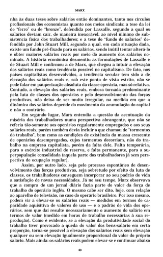 MARX


nha às duas teses sobre salários então dominantes, tanto nos círculos
profissionais dos economistas quanto nos meios sindicais: a tese da lei
de “ferro” ou de “bronze”, defendida por Lassalle, segundo a qual os
salários deviam cair, de maneira inexorável, ao nível mínimo de sub-
sistência física dos trabalhadores; e a tese do “fundo de salários” de-
fendida por John Stuart Mill, segundo a qual, em cada situação dada,
existe um fundo pré-fixado para os salários, sendo inútil tentar alterá-lo
e obter maiores salários reais por meio do aumento dos salários no-
minais. A história econômica desmentiu as formulações de Lassalle e
de Stuart Mill e confirmou a de Marx, que chegou a intuir a elevação
dos salários reais como tendência possível no capitalismo. De fato, nos
países capitalistas desenvolvidos, a tendência secular tem sido a de
elevação dos salários reais e, sob este ponto de vista estrito, não se
pode falar em pauperização absoluta da classe operária, mas só relativa.
Contudo, a elevação dos salários reais, embora tornada predominante
pela luta de classes dos operários e pelo desenvolvimento das forças
produtivas, não deixa de ser muito irregular, na medida em que a
dinâmica dos salários depende do movimento da acumulação do capital
e não o contrário.
      Em segundo lugar, Marx entendia a questão da acentuação da
miséria dos trabalhadores numa perspectiva abrangente, que não se
referia tão-somente aos operários regularmente empregados e aos seus
salários reais, porém também devia incluir o que chamou de “tormentos
do trabalho”, bem como as condições de existência da massa crescente
de operários desempregados, cujos tormentos decorriam, não do tra-
balho na empresa capitalista, porém da falta dele. Falta temporária,
para o exército industrial de reserva, e falta permanente, para a su-
perpopulação consolidada (aquela parte dos trabalhadores já sem pers-
pectiva de ocupação regular).
      Assim, por outro lado, seja pelo processo espontâneo de desen-
volvimento das forças produtivas, seja sobretudo por efeito da luta de
classes, os trabalhadores conseguem incorporar ao seu padrão de vida
a satisfação de novas necessidades. Já no seu tempo, Marx observava
que a compra de um jornal diário fazia parte do valor da força de
trabalho do operário inglês. O mesmo cabe ser dito, hoje, com relação
ao aparelho de televisão, no caso do operário brasileiro. Por isso mesmo,
podem vir a elevar-se os salários reais — medidos em termos de ca-
pacidade aquisitiva de valores de uso — e o padrão de vida dos ope-
rários, sem que daí resulte necessariamente o aumento do salário em
termos de valor (medido em horas de trabalho necessárias à sua re-
produção). Como é evidente, se a elevação da produtividade social do
trabalho tiver provocado a queda do valor dos bens-salário em certa
proporção, torna-se possível a elevação dos salários reais sem elevação
qualquer ou sem elevação igualmente proporcional do valor do próprio
salário. Mais ainda: os salários reais podem elevar-se e continuar abaixo

                                    43
 