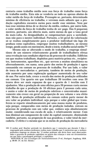 MARX


contaria como trabalho médio nem sua força de trabalho como força
de trabalho média. Esta não se venderia ao todo ou apenas abaixo do
valor médio da força de trabalho. Pressupõe-se, portanto, determinado
mínimo de eficiência no trabalho, e veremos mais adiante que a pro-
dução capitalista encontra meios para medir esse mínimo. Nem por
isso esse mínimo deixa de se desviar da média, embora, por outro lado,
o valor médio da força de trabalho tenha de ser pago. Dos 6 pequenos
mestres, portanto, um obteria mais, outro menos do que a taxa geral
da mais-valia. As desigualdades se compensariam para a sociedade,
mas não para o mestre individual. Portanto, a lei geral da valorização
só se realiza completamente para o produtor individual tão logo ele
produza como capitalista, empregue muitos trabalhadores, ao mesmo
tempo, pondo assim em movimento, desde o início, trabalho social médio.595
       Mesmo não se alterando o modo de trabalho, o emprego simul-
tâneo de um número relativamente grande de trabalhadores efetua
uma revolução nas condições objetivas do processo de trabalho. Edifícios
em que muitos trabalham, depósitos para matéria-prima etc., recipien-
tes, instrumentos, aparelhos etc., que servem a muitos simultânea ou
alternadamente, em suma, uma parte dos meios de produção é agora
consumida em comum no processo de trabalho. Por um lado, o valor
de troca de mercadorias e, portanto, também de meios de produção,
não aumenta por uma exploração qualquer aumentada de seu valor
de uso. Por outro lado, cresce a escala dos meios de produção utilizados
em comum. Um quarto em que trabalham 20 tecelões com seus 20
teares deve ser mais espaçoso do que o quarto de 1 tecelão com 2
ajudantes. Mas a produção de uma oficina para 20 pessoas custa menos
trabalho do que a produção de 10 oficinas para 2 pessoas cada uma,
e assim o valor de meios de produção coletivos e concentrados massi-
vamente não cresce em geral na proporção de seu volume e seu efeito
útil. Meios de produção utilizados em comum cedem parte menor do
seu valor ao produto individual, seja porque o valor global que trans-
ferem se reparte simultaneamente por uma massa maior de produtos,
seja porque, comparados com meios de produção isolados, entram no
processo de produção com um valor que, embora seja absolutamente
maior, considerando sua escala de ação, é relativamente menor. Com
isso diminui um componente do valor do capital constante, diminuindo
também, portanto, na proporção de sua grandeza, o valor total da mer-
cadoria. O efeito é o mesmo que se os meios de produção da mercadoria

595 O senhor prof. Roscher pretende ter descoberto que 1 costureira que durante 2 dias é
    empregada pela senhora professora realiza mais trabalho que 2 costureiras que a senhora
    professora emprega no mesmo dia.* O senhor professor não devia fazer suas observações
    sobre o processo de produção capitalista no quarto das crianças e nem em circunstâncias
    em que falta o personagem principal, o capitalista.
    *
      ROSCHER, W. Die Grundlagen der Nationaloekonomie. 3ª ed., Stuttgart, Augsburg, 1858.
    p. 88-89. (N. da Ed. Alemã.)

                                            441
 