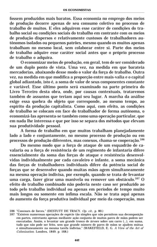OS ECONOMISTAS


fossem produzidos mais baratos. Essa economia no emprego dos meios
de produção decorre apenas de seu consumo coletivo no processo de
trabalho de muitos. E eles adquirem esse caráter de condições do tra-
balho social ou condições sociais do trabalho em contraste com os meios
de produção dispersos e relativamente custosos de trabalhadores au-
tônomos isolados ou pequenos patrões, mesmo quando os muitos apenas
trabalham no mesmo local, sem colaborar entre si. Parte dos meios
de trabalho adquire esse caráter social antes que o próprio processo
de trabalho o adquira.
      O economizar meios de produção, em geral, tem de ser considerado
de um duplo ponto de vista. Uma vez, na medida em que barateia
mercadorias, abaixando desse modo o valor da força de trabalho. Outra
vez, na medida em que modifica a proporção entre mais-valia e o capital
global adiantado, isto é, a soma de valor de seus componentes constante
e variável. Esse último ponto será examinado na parte primeira do
Livro Terceiro desta obra, onde, por causas contextuais, trataremos
também de assuntos que teriam aqui seu lugar. A marcha da análise
exige essa quebra do objeto que corresponde, ao mesmo tempo, ao
espírito da produção capitalista. Como aqui, com efeito, as condições
de trabalho se colocam em face do trabalhador de forma autônoma, o
economizá-las apresenta-se também como uma operação particular, que
em nada lhe interessa e que por isso se separa dos métodos que elevam
sua produtividade pessoal.
      A forma de trabalho em que muitos trabalham planejadamente
lado a lado e conjuntamente, no mesmo processo de produção ou em
processos de produção diferentes, mas conexos, chama-se cooperação.596
      Do mesmo modo que a força de ataque de um esquadrão de ca-
valaria ou a força de resistência de um regimento de infantaria difere
essencialmente da soma das forças de ataque e resistência desenvol-
vidas individualmente por cada cavaleiro e infante, a soma mecânica
das forças de trabalhadores individuais difere da potência social de
forças que se desenvolve quando muitas mãos agem simultaneamente
na mesma operação indivisa, por exemplo, quando se trata de levantar
uma carga, fazer girar uma manivela ou remover um obstáculo.597 O
efeito do trabalho combinado não poderia neste caso ser produzido ao
todo pelo trabalho individual ou apenas em períodos de tempo muito
mais longos ou somente em ínfima escala. Não se trata aqui apenas
do aumento da força produtiva individual por meio da cooperação, mas

596 "Concours de forces." (DESTUTT DE TRACY. Op. cit., p. 80.)
597 "Existem numerosas operações de espécie tão simples que não permitem sua decomposição
    em partes, entretanto apenas mediante ação conjunta de muitos pares de mãos podem ser
    executadas. Assim, o levantar um grande tronco de árvore sobre um carro (...), em suma,
    tudo que não pode ser feito, sem que grande número de pares de mãos se ajudem mútua
    e simultaneamente na mesma tarefa indivisa." (WAKEFIELD, E. G. A View of the Art of
    Colonization. Londres, 1849. p. 168.)

                                            442
 