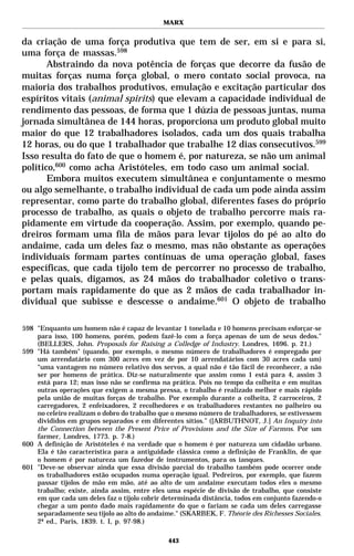 MARX


da criação de uma força produtiva que tem de ser, em si e para si,
uma força de massas.598
       Abstraindo da nova potência de forças que decorre da fusão de
muitas forças numa força global, o mero contato social provoca, na
maioria dos trabalhos produtivos, emulação e excitação particular dos
espíritos vitais (animal spirits) que elevam a capacidade individual de
rendimento das pessoas, de forma que 1 dúzia de pessoas juntas, numa
jornada simultânea de 144 horas, proporciona um produto global muito
maior do que 12 trabalhadores isolados, cada um dos quais trabalha
12 horas, ou do que 1 trabalhador que trabalhe 12 dias consecutivos.599
Isso resulta do fato de que o homem é, por natureza, se não um animal
político,600 como acha Aristóteles, em todo caso um animal social.
       Embora muitos executem simultânea e conjuntamente o mesmo
ou algo semelhante, o trabalho individual de cada um pode ainda assim
representar, como parte do trabalho global, diferentes fases do próprio
processo de trabalho, as quais o objeto de trabalho percorre mais ra-
pidamente em virtude da cooperação. Assim, por exemplo, quando pe-
dreiros formam uma fila de mãos para levar tijolos do pé ao alto do
andaime, cada um deles faz o mesmo, mas não obstante as operações
individuais formam partes contínuas de uma operação global, fases
específicas, que cada tijolo tem de percorrer no processo de trabalho,
e pelas quais, digamos, as 24 mãos do trabalhador coletivo o trans-
portam mais rapidamente do que as 2 mãos de cada trabalhador in-
dividual que subisse e descesse o andaime.601 O objeto de trabalho

598 "Enquanto um homem não é capaz de levantar 1 tonelada e 10 homens precisam esforçar-se
    para isso, 100 homens, porém, podem fazê-lo com a força apenas de um de seus dedos."
    (BELLERS, John. Proposals for Raising a Colledge of Industry. Londres, 1696. p. 21.)
599 "Há também" (quando, por exemplo, o mesmo número de trabalhadores é empregado por
    um arrendatário com 300 acres em vez de por 10 arrendatários com 30 acres cada um)
    “uma vantagem no número relativo dos servos, a qual não é tão fácil de reconhecer, a não
    ser por homens de prática. Diz-se naturalmente que assim como 1 está para 4, assim 3
    está para 12; mas isso não se confirma na prática. Pois no tempo da colheita e em muitas
    outras operações que exigem a mesma pressa, o trabalho é realizado melhor e mais rápido
    pela união de muitas forças de trabalho. Por exemplo durante a colheita, 2 carroceiros, 2
    carregadores, 2 enfeixadores, 2 recolhedores e os trabalhadores restantes no palheiro ou
    no celeiro realizam o dobro do trabalho que o mesmo número de trabalhadores, se estivessem
    divididos em grupos separados e em diferentes sítios.” ([ARBUTHNOT, J.] An Inquiry into
    the Connection between the Present Price of Provisions and the Size of Farmns. Por um
    farmer, Londres, 1773. p. 7-8.)
600 A definição de Aristóteles é na verdade que o homem é por natureza um cidadão urbano.
    Ela é tão característica para a antiguidade clássica como a definição de Franklin, de que
    o homem é por natureza um fazedor de instrumentos, para os ianques.
601 "Deve-se observar ainda que essa divisão parcial do trabalho também pode ocorrer onde
    os trabalhadores estão ocupados numa operação igual. Pedreiros, por exemplo, que fazem
    passar tijolos de mão em mão, até ao alto de um andaime executam todos eles o mesmo
    trabalho; existe, ainda assim, entre eles uma espécie de divisão de trabalho, que consiste
    em que cada um deles faz o tijolo cobrir determinada distância, todos em conjunto fazendo-o
    chegar a um ponto dado mais rapidamente do que o fariam se cada um deles carregasse
    separadamente seu tijolo ao alto do andaime." (SKARBEK, F. Théorie des Richesses Sociales.
    2ª ed., Paris, 1839. t. I, p. 97-98.)

                                              443
 