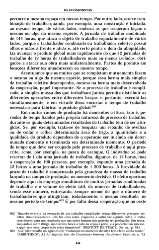 OS ECONOMISTAS


percorre o mesmo espaço em menos tempo. Por outro lado, ocorre com-
binação de trabalho quando, por exemplo, uma construção é iniciada,
ao mesmo tempo, de vários lados, embora os que cooperam façam o
mesmo ou algo da mesma espécie. A jornada de trabalho combinado
de 144 horas, que ataca o objeto de trabalho espacialmente de vários
lados, porque o trabalhador combinado ou trabalhador coletivo possui
olhos e mãos à frente e atrás e, até certo ponto, o dom da ubiqüidade,
faz avançar o produto global mais rapidamente do que 12 jornadas de
trabalho de 12 horas de trabalhadores mais ou menos isolados, obri-
gados a atacar sua obra mais unilateralmente. Partes do produto em
locações diferentes amadurecem ao mesmo tempo.
       Acentuamos que os muitos que se completam mutuamente fazem
o mesmo ou algo da mesma espécie, porque essa forma mais simples
de trabalho coletivo desempenha, mesmo na forma mais desenvolvida
da cooperação, papel importante. Se o processo de trabalho é compli-
cado, a simples massa dos que trabalham juntos permite distribuir as
diferentes operações entre diferentes braços e, portanto, executá-las
simultaneamente, e em virtude disso encurtar o tempo de trabalho
necessário para fabricar o produto global.602
       Em muitos ramos de produção há momentos críticos, isto é, pe-
ríodos de tempo fixados pela própria natureza do processo de trabalho,
durante os quais determinados resultados do trabalho têm de ser atin-
gidos. Se, por exemplo, trata-se de tosquiar um rebanho de ovelhas
ou de ceifar e colher determinada área de trigo, a quantidade e a
qualidade do produto dependem de a operação ser iniciada em deter-
minado momento e terminada em determinado momento. O período
de tempo que deve ser ocupado pelo processo de trabalho é aqui pres-
crito, como, por exemplo, na pesca de arenque. O indivíduo só pode
recortar de 1 dia uma jornada de trabalho, digamos, de 12 horas, mas
a cooperação de 100 pessoas, por exemplo, expande uma jornada de
12 horas a uma jornada de trabalho de 1 200 horas. A brevidade do
prazo de trabalho é compensada pela grandeza da massa de trabalho
lançada no campo de produção, no momento decisivo. O efeito oportuno
depende aqui do emprego simultâneo de muitas jornadas combinadas
de trabalho e o volume do efeito útil, do número de trabalhadores,
sendo esse número, entretanto, sempre menor do que o número de
trabalhadores que atingiriam, isoladamente, o mesmo resultado, no
mesmo período de tempo.603 É por falta dessa cooperação que no oeste

602 "Quando se trata da execução de um trabalho complicado, coisas diferentes precisam ser
    feitas simultaneamente. Um faz uma coisa, enquanto o outro faz alguma outra, e todos
    contribuem para um resultado que um único homem não poderia ter produzido. Um rema,
    enquanto o outro dirige, um terceiro lança a rede ou arpoa o peixe, e a pescaria tem sucesso,
    o qual sem essa cooperação seria impossível." (DESTUTT DE TRACY. Op. cit., p. 78.)
603 "Sua" (do trabalho na agricultura) “realização no momento decisivo tem efeito ainda maior.”
    ([ARBUTHNOT, J.] An Inquiry into the Connection between the Present Price etc. p. 7.)

                                               444
 